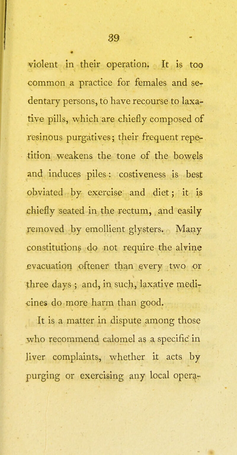 S9 violent in their operation. It is too common a practice for females and se-p dentary persons, to have recourse to laxa- tive pills, which are chiefly composed of resinous purgatives; their frequent repe- tition weakens the tone of the bowels and induces piles: costiveness is best obviated by exercise and diet; it is chiefly seated in the rectum, and easily removed by emollient glysters. Many constitution^ do not require the alvine evacuation oftener than every two or three days ; and, in such, laxative medi- cines do more harm than good. It is a matter in dispute among those who recommend calomel as a specific in liver complaints, whether it acts by purging or exercising any local oper^-