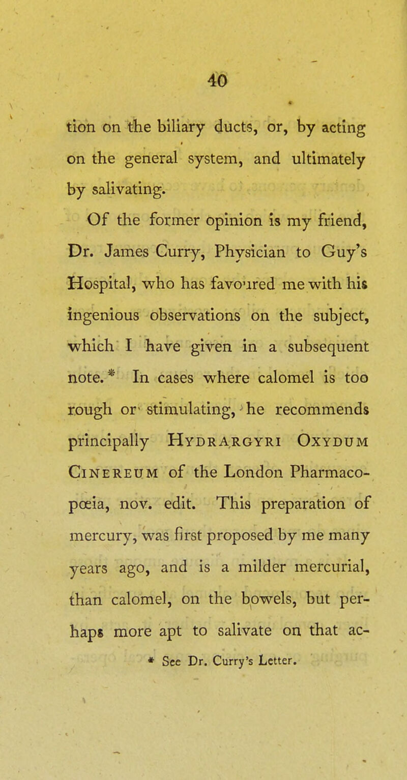 tion on tiie biliary ducts, or, by acting on the general system, and ultimately by salivating. Of the former opinion is my friend, Dr. James Curry, Physician to Guy's Hospital, who has favoured me with his ingenious observations on the subject, which I have given in a subsequent note.* In cases where calomel is too rough or- stimulating, - he recommends principally Hydrargyri Oxydum CiNEREUM of the London Pharmaco- poeia, nov. edit. This preparation of mercury, was first proposed by me many years ago, and is a milder mercurial, than calomel, on the bowels, but per- haps more apt to salivate on that ac- * See Dr. Curry's Letter.