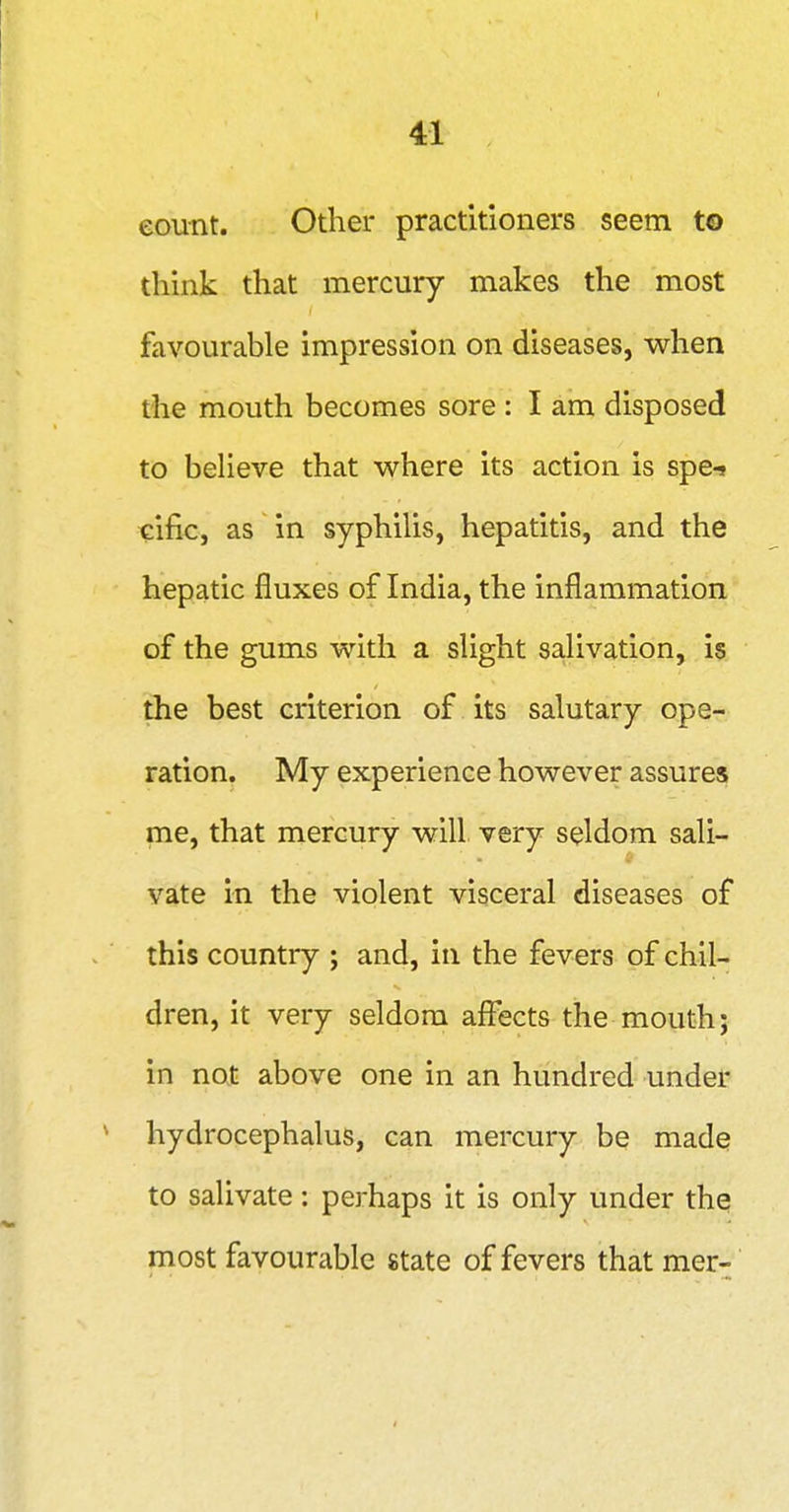 ( 41 eount. Other practitioners seem to think that mercury makes the most favourable impression on diseases, when the mouth becomes sore : I am disposed to believe that where its action is spe-» cific, as in syphilis, hepatitis, and the hepatic fluxes of India, the inflammation of the gums with a slight salivation, is the best criterion of its salutary ope- ration. My experience however assures me, that mercury will, very seldom sali- vate in the violent visceral diseases of this country ; and, in the fevers of chil- dren, it very seldom affects the mouth; in not above one in an hundred under hydrocephalus, can mercury be made to salivate: perhaps it is only under the most favourable state of fevers that mer-