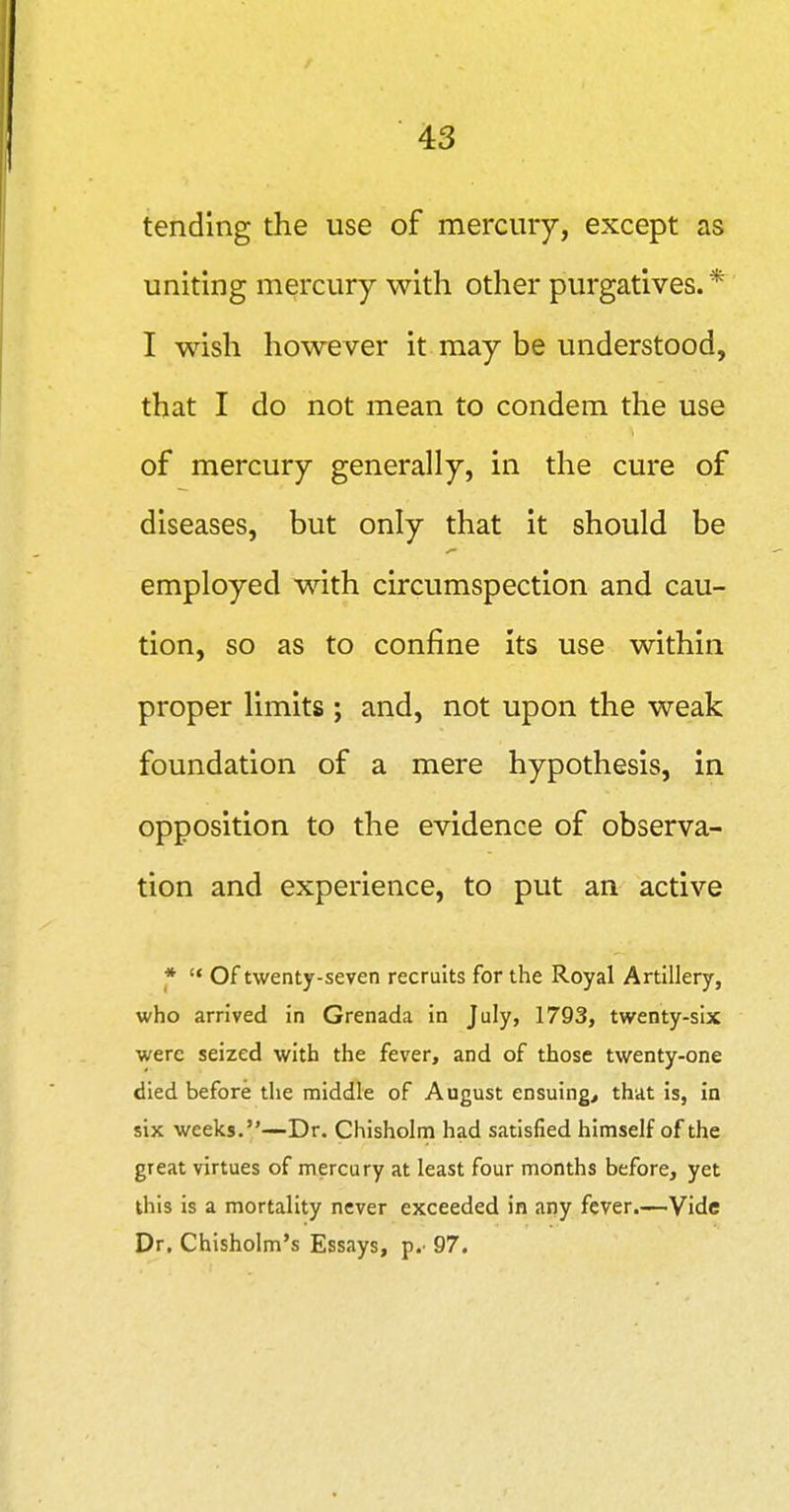 tending the use of mercury, except as uniting mercury with other purgatives. * I wish however it may be understood, that I do not mean to condera the use of mercury generally, in the cure of diseases, but only that it should be employed with circumspection and cau- tion, so as to confine its use within proper limits ; and, not upon the weak foundation of a mere hypothesis, in opposition to the evidence of observa- tion and experience, to put an active *  Of twenty-seven recruits for the Royal Artillery, who arrived in Grenada in July, 1793, twenty-six were seized with the fever, and of those twenty-one died before the middle of August ensuing, that is, in six weeks.—Dr. Chisholm had satisfied himself of the great virtues of mercury at least four months before, yet this is a mortality never exceeded in any fever.—Vide Dr. Chisholm's Essays, p.' 97.