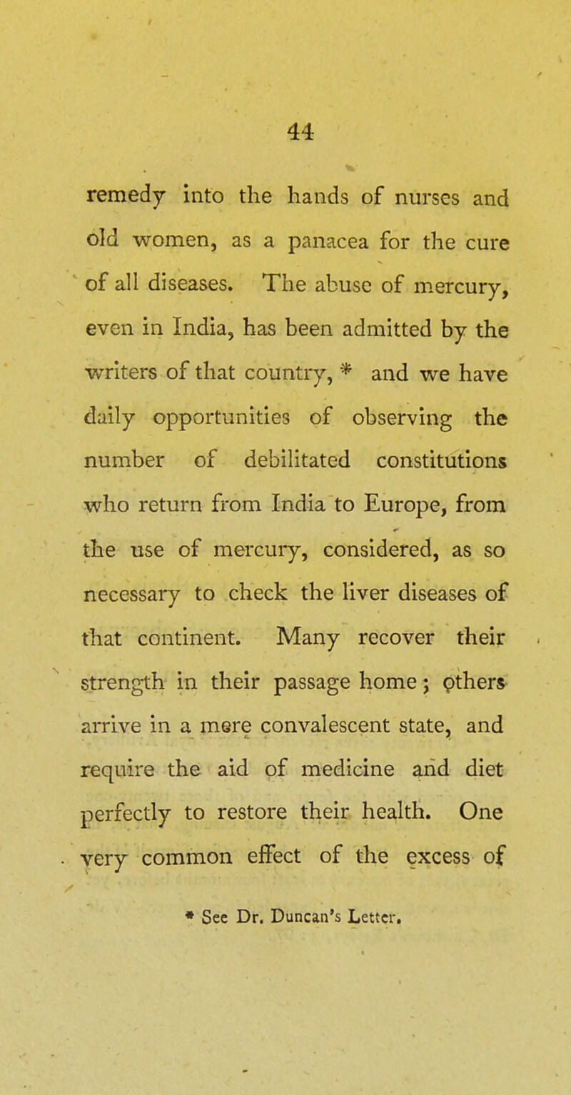 remedy into the hands of nurses and old women, as a panacea for the cure of all diseases. The abuse of m.ercury, even in India, has been admitted by the writers of that country, * and we have daily opportunities of observing the number of debilitated constitutions who return from India to Europe, from the use of mercury, considered, as so necessary to check the liver diseases of that continent. Many recover their strength in their passage home j ptherS' arrive in a mere convalescent state, and require the aid of medicine arid diet- perfectly to restore their health. One yery common effect of the excess of