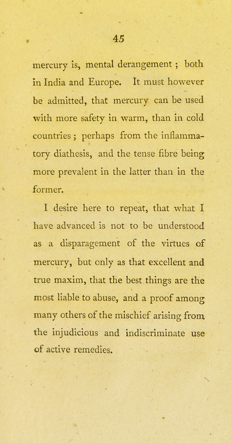 mercury is, mental derangement; both in India and Europe. It must however be admitted, that mercury can be used with more safety in warm, than in cold countries ; perhaps from the inflamma- tory diathesis, and the tense fibre being more prevalent in the latter than in the former. I desire here to repeat, that what I have advanced is not to be understood as a disparagement of the virtues of mercury, but only as that excellent and true maxim, that the best, things are the most liable to abuse, and a proof among many others of the mischief arising from the injudicious and indiscriminate use of active remedies.