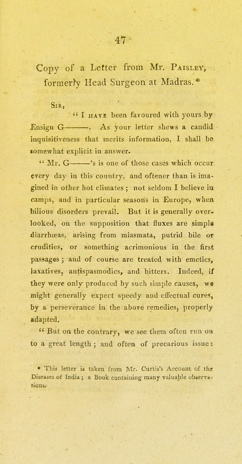 Copy of a Leftev from Mr. Paisley, formerly Head Surgeon at Madras.* Sir, I HAVE been favoured with yours by JEnsIgn G . As your letter shews a candid iuquisitiveness that merits information, I shall be «omewhat explicit in answer. *' Mr. G 's is one of those cases which occur every day in this country, and oftener than is ima- gined in other hot climates ; not seldom I believe in camps, and in particular season's in Europe, when bilious disorders prevail. But it is generally over- looked, on the supposition that fluxes are simpl« diarrhoeas, arising from miasmata, putrid bile or crudities, or something acrimonious in the first passages; and of course are treated with emetics, laxatives, antispasmodics, and bitters. Indeed, if they were only produced by such simple causes, we might generally expect speedy and effectual cures, by a perseverance in the above remedies, properly adapted.  But on the contrary, we see them often run on to a great length ; and often of precarious issue: • This letter i» taken from Mr. Curtis's Account of the Diseases of India ; a Book containing many valuable observa- tions/