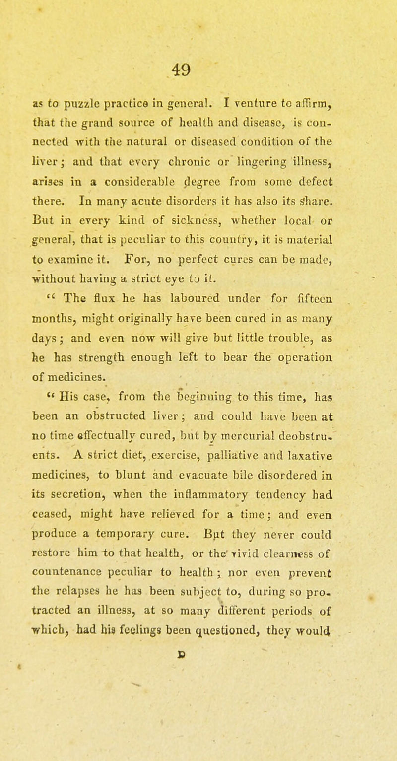 as to puzzle practice in general. I venture to affirm, that the grand source of health and disease, is con- nected with the natural or diseased condition of the liver; and that every chronic or lingering illness, arises in a considerable degree from some defect there. In many acute disorders it has also its s'hare. But in every kind of sickness, whether local or general, that is peculiar to this country , it is material to examine it. For, no perfect cures can be made, ■without having a strict eye to it. The flux he has laboured under for fifteen months, might originally have been cured in as many days; and even now will give but little trouble, as he has strength enough left to bear the operation of medicines. His case, from the beginning to this time, has been an obstructed liver; and could have been at no time effectually cured, but by mercurial deobstru- ents. A strict diet, exercise, palliative and laxative medicines, to blunt and evacuate bile disordered in its secretion, when the inflammatory tendency had ceased, might have relieved for a time; and even produce a temporary cure. Bjit they never could restore him to that health, or the' vivid clearness of countenance peculiar to health ; nor even prevent the relapses he has been subject to, during so pro- tracted an illness, at so many different periods of which, had his feelings been questioned, they would