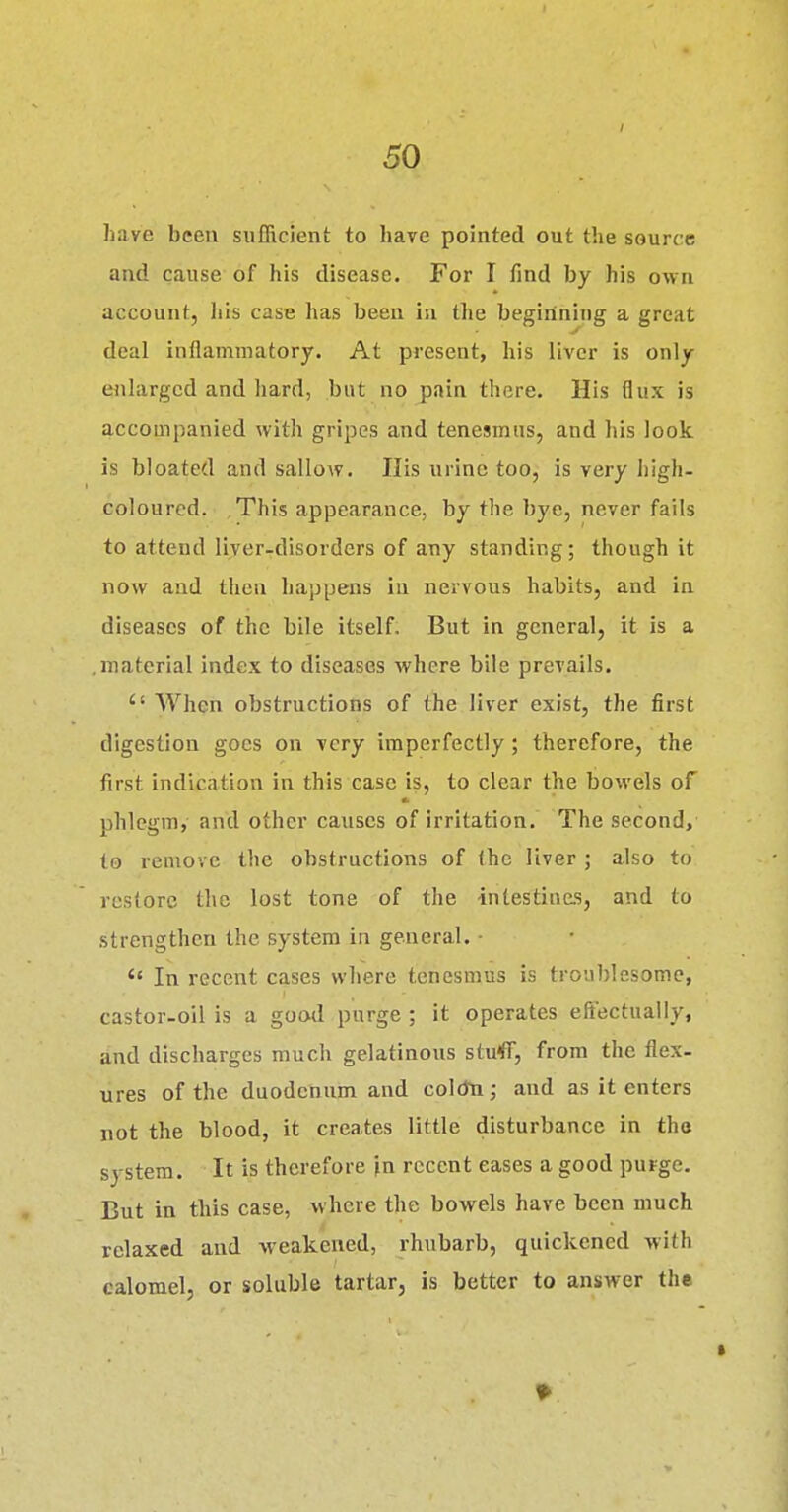 have been sufficient to have pointed out the source and cause of his disease. For I find by his own account, liis case has been in the beginning a great deal inflammatory. At present, his liver is only enlarged and hard, but no pain there. His flux is accompanied with gripes and tenesmus, and his look is bloated and sallow. Ilis urine too, is very high- coloured. This appearance, by the bye, never fails to attend liver-disorders of any standing; though it now and then happens in nervous habits, and in diseases of the bile itself. But in general, it is a material index to diseases where bile prevails.  When obstructions of the liver exist, the first digestion goes on very imperfectly; therefore, the first indication in this case is, to clear the bowels of phlegm, and other causes of irritation. The second, to remove the obstructions of the liver ; also to restore the lost tone of the intestiuas, and to strengthen the system in general. ■  In recent cases where tenesmus is troa))Iesome, castor-oil is a good purge ; it operates effectually, and discharges much gelatinous stufl, from the flex- ures of the duodenum and coldti; and as it enters not the blood, it creates little disturbance in tho system. It is therefore in recent eases a good purge. But in this case, where the bowels have been much relaxed and weakened, rhubarb, quickened with calomel, or soluble tartar, is better to answer the