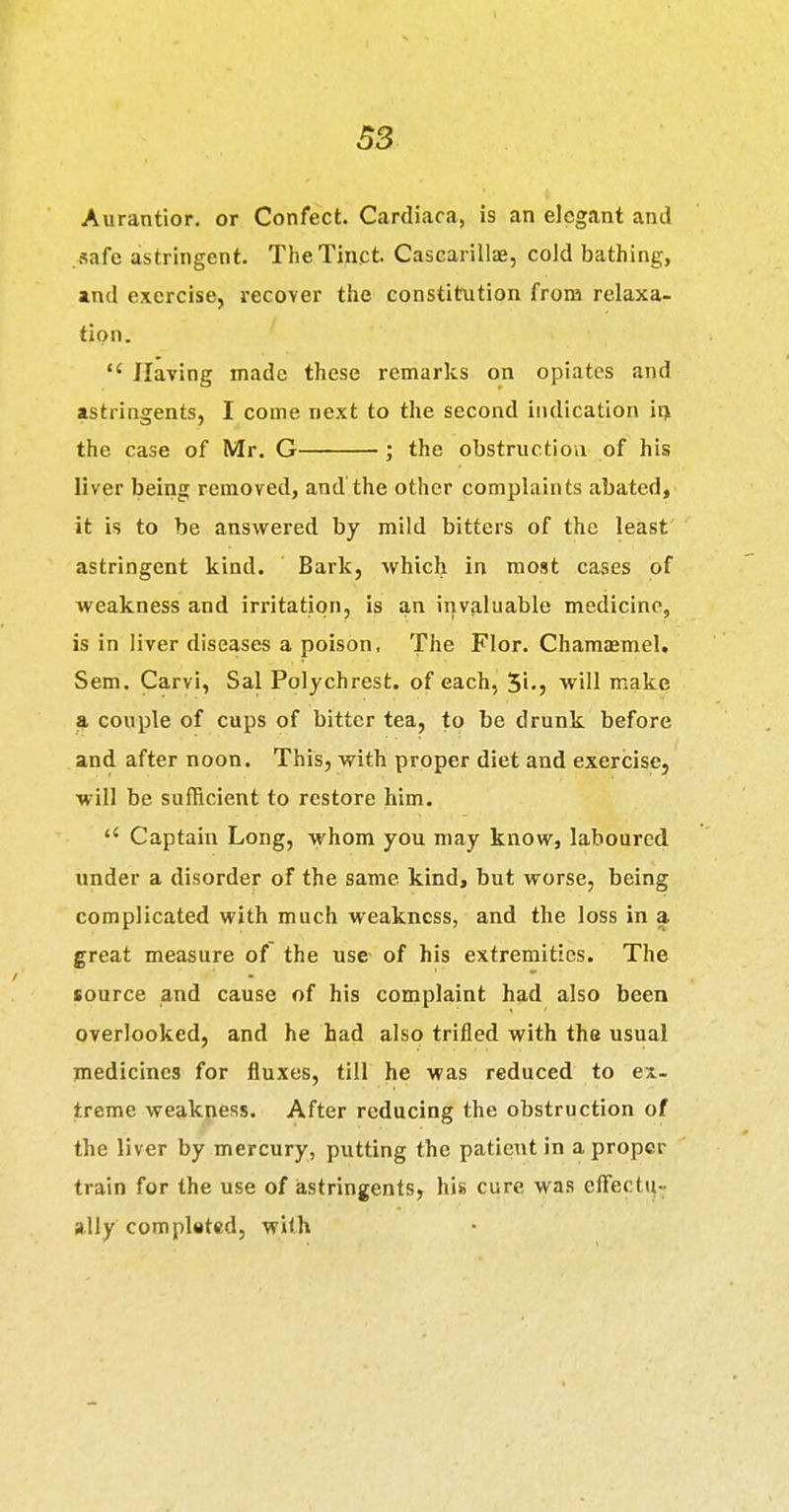 Aurantior. or Confect. Cardiaca, is an elegant and safe astringent. TheTinct. CasGarillae, cold bathing, a,nd exercise, recover tlie constitution from relaxa- tion. Having made these remarks on opiates and astringents, I come next to the second indication irj the case of Mr. G ; the obstruction of his liver being removed, and'the other complaints abated, it is to be answered by mild bitters of the least astringent kind. Bark, which in most cases of weakness and irritation, is an invaluable medicine, is in liver diseases a poison, The Flor. Chamasmel. Sem. Carvi, Sal Polychrest. of each, S'-j will make a couple of cups of bitter tea, to be drunk before and after noon. This, with proper diet and exercise, will be sufficient to restore him. Captain Long, whom you may know, laboured under a disorder of the same kind^ but worse, being complicated with much weakness, and the loss in a great measure of the use of his extremities. The source and cause of his complaint had also been overlooked, and he had also trifled with the usual medicines for fluxes, till he was reduced to ex- treme weakness. After reducing the obstruction of the liver by mercury, putting the patient in a proper train for the use of astringents^ his cure was eff'ectq- ally com plated, with