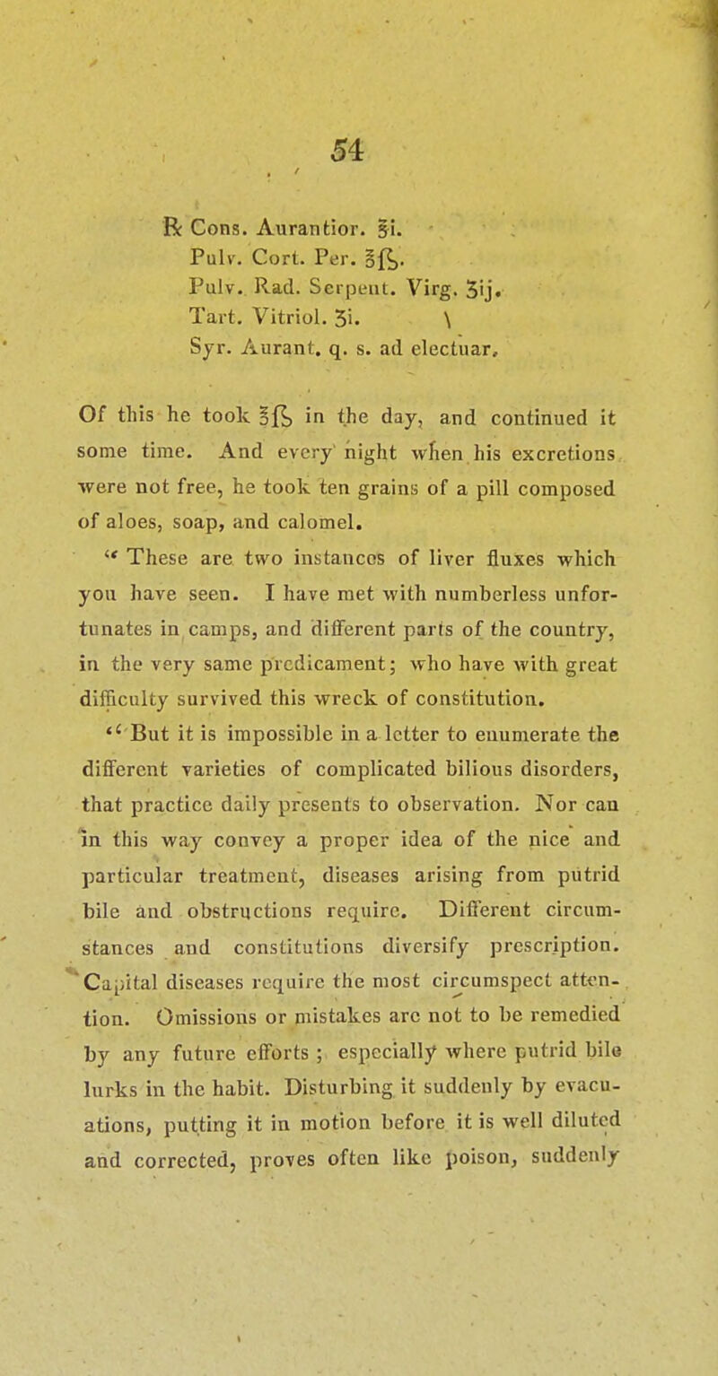 R Cons. Aurantior. gi. Pulv. Cort. Per. §1^. Pulv. Rad. Serpent. Virg. 3ij. Tart, Vitriol. 5i. \ Syr. Aurant. q. s. ad electuar. Of tliis he took ajfjj in the day, and continued it some time. And every'night when his excretions were not free, he took ten grains of a pill composed of aloes, soap, and calomel. These are two instances of liver fluxes which yon have seen. I have met with numberless unfor- tunates in camps, and different parts of the country, in the very same predicament; who have with great difficulty survived this wreck of constitution. '' But it is impossible in a letter to enumerate the different varieties of complicated bilious disorders, that practice daily presents to observation. Nor can in this way convey a proper idea of the nice and particular treatment, diseases arising from putrid bile and obstructions require. Different circum- stances and constitutions diversify prescription. **Cai;ital diseases require the most circumspect atten- tion. Omissions or mistakes arc not to be remedied by any future efforts; especially where putrid bile lurks in the habit. Disturbing it suddenly by evacu- ations, putting it in motion before it is well diluted and corrected, proves often like poison, suddenly