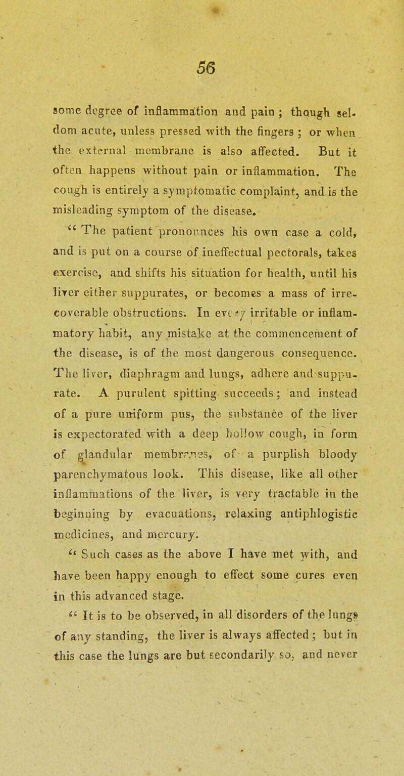 some degree of inflammation and pain ; though sel- dom acute, unless pressed with the fingers ; or when the external membrane is also affected. But it often happens without pain or inflammation. The cough is entirely a symptomatic complaint, and is the misleading symptom of the disease. The patient pronounces his own case a cold, and is put on a course of ineffectual pectorals, takes exercise, and shifts his situation for health, until his lirer either suppurates, or becomes a mass of irre- coverable obstructions. In eve f/ irritable or inflam- matory habit, any mistake at the commencement of the disease, is of the most dangerous consequence. The liver, diaphragm and lungs, adhere and suppu- rate. A purulent spitting succeeds; and instead of a pure uniform pus, the substance of the liver is expectorated with a deep hollow cough, in form of glandular membrr.ies, of a purplish bloody parenchymatous look. This disease, like all other inflammations of the liver, is very tractable in the beginning by evacuations, relaxing antiphlogistic medicines, and mercury. Such cases as the above I have met with, and have been happy enough to effect some cures even in this advanced stage.  It is to be observed, in all disorders of the Inng» of any standing, the liver is always affected ; but in this case the lungs are but secondarily so, and never