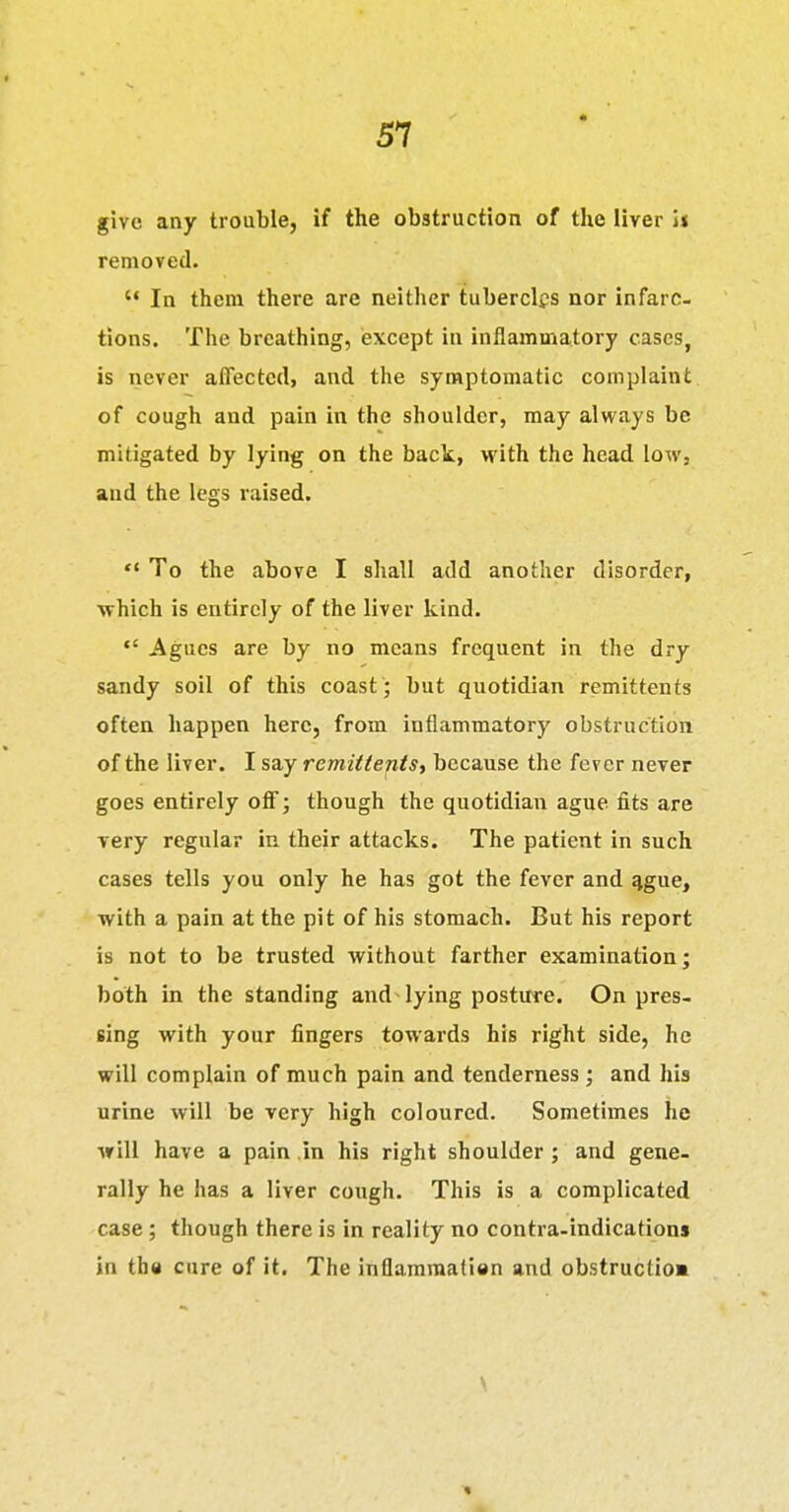 give any trouble, if the obstruction of the liver h removed.  In them there are neither tubercles nor infarc- tions. The breathing, except in inflammatory cases, is never affected, and the symptomatic complaint of cough and pain in the shoulder, may always be mitigated by lying on the back., with the head low, and the legs raised. ** To the above I shall add another disorder, which is entirely of the liver kind. Agues are by no means frequent in the dry sandy soil of this coast; but quotidian remittents often happen here, from inflammatory obstruction of the liver. I say remittents, because the fever never goes entirely off; though the quotidian ague fits are very regular in their attacks. The patient in such cases tells you only he has got the fever and %gue, with a pain at the pit of his stomach. But his report is not to be trusted without farther examination; both in the standing and lying posture. On pres- sing with your fingers towards his right side, he will complain of much pain and tenderness ; and his urine will be very high coloured. Sometimes he will have a pain .in his right shoulder ; and gene, rally he has a liver cough. This is a complicated case; though there is in reality no contra-indications in the cure of it. The inflamraatien and obstructio*