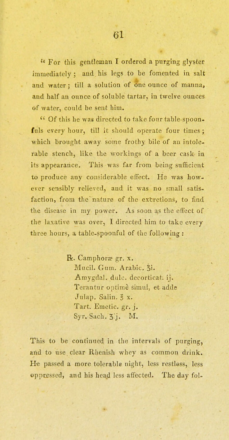 '* For this gentleman I ordered a purging glyster immediately; and his legs to be fomented in salt and water; till a solution of one ounce of manna, and half an ounce of soluble tartar, in twelve ounces of water, could be sent him.  Of this he was directed to take four table-spoon- fuls every hour, till it should operate four times j which brought away some frothy bile of an intole- rable stench, like the workings of a beer cask in its appearance. This was far from being sufficient to produce any considerable effect. Hs was how- ever sensibly relieved, and it was no small satis- faction, from the nature of the extretions, to find the disease in my power. As soon as the effect of the laxative was over, I directed him to take every three hours, a table-spoonful of the following: R. Camphora? gr. x. Mucil. Gum, Arabic. Si- Amygdal. dulc. decorticat. ij. Terantur optime simul, et adde Julap. Salin. 3 x. Tart. Emetic, gr. j. Syr. Sach. 5 j- M. This to be continued in the intervals of purging, and to use clear Rhenish whey as common drink. He passed a more tolerable night, less restless, less oppressed, and his heOjd less affected. The day fol-