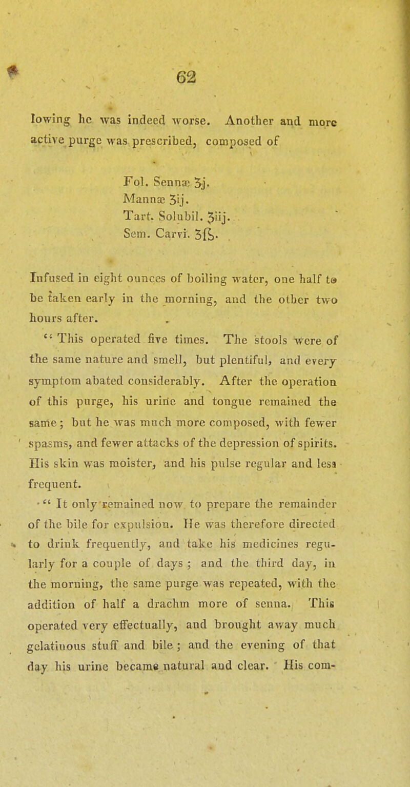 lowing he was indeed worse. Another and more purge was prescribed, composed of Fol. Sennas 5-j. Mannas 5'j. Tart. Solubil. Jiij. Sem. Carvi. Infused in eight ounces of boiling water, one half t© be taten early in the morning, and the other two hours after.  This operated five times. The stools i^-ere of the same nature and smell, but plentiful, and every symptom abated considerably. After the operation of this purge, his urine and tongue remained the same; but he was much more composed, with fewer spasms, and fewer attacks of the depression of spirits. His skin was raoister, and his pulse regular and less frequent. • It only remained now. to prepare the remainder of the bile for expulsion. Tie was therefore directed to drink frequently, and take his medicines regu- larly for a couple of days ; and the third day, in the morning, the same purge was repeated, with the addition of half a drachm more of senna. This operated very effectually, and brought av/ay much gelatinous stuff and bile; and the evening of that day his urine became natural and clear. His com-