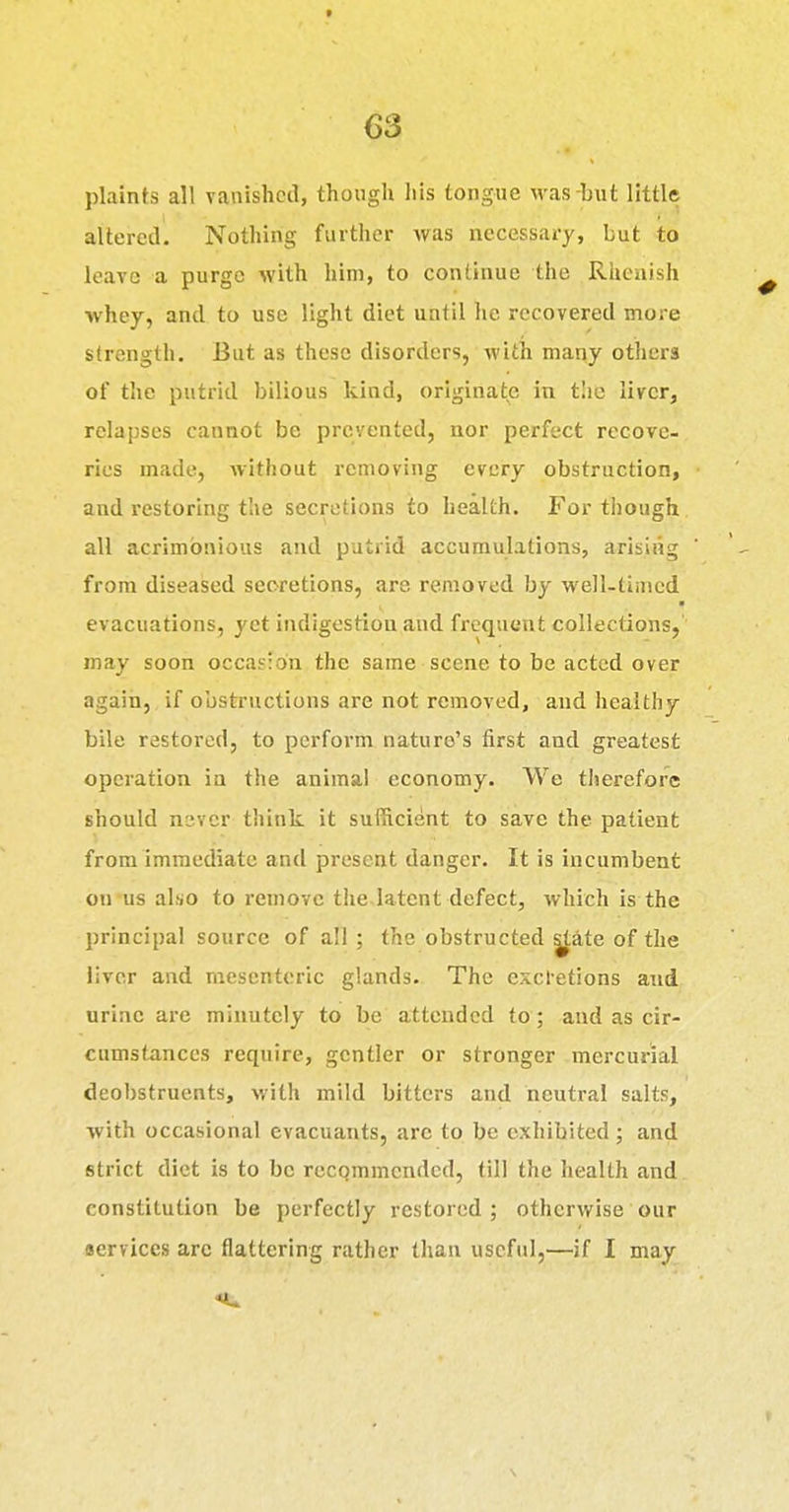 plaints all vanished, though his tongue was-but little altered. Nothing further was necessary, but to leave a purge with him, to continue the Rhenish whey, and to use light diet until he recovered more strength. But as these disorders, with many others of the putrid bilious kind, originate in tlio liver, relapses cannot be prevented, nor perfect recove- ries made, Avithout removing every obstruction, and restoring the secretions to health. For though all acrimonious and putrid accumulations, arising from diseased secretions, are removed by well-timed evacuations, yet indigestion and frequent collections, may soon occasion the same scene to be acted over again, if obstructions are not removed, and healthy bile restored, to perform nature's first and greatest operation in the animal economy. We therefore should never think it sufficient to save the patient from immediate and present danger. It is incumbent on us also to remove the.latent defect, which is the principal source of all ; the obstructed |tate of the liver and mesenteric glands. The cxcl'etions and urine are minutely to be attended to; and as cir- cumstances require, gentler or stronger mercurial deobstruents, with mild bitters and neutral salts, with occasional evacuants, are to be exhibited; and strict diet is to be recpmrncndcd, till the health and constitution be perfectly restored ; otherwise our Bervices arc flattering rather than useful,—if I may