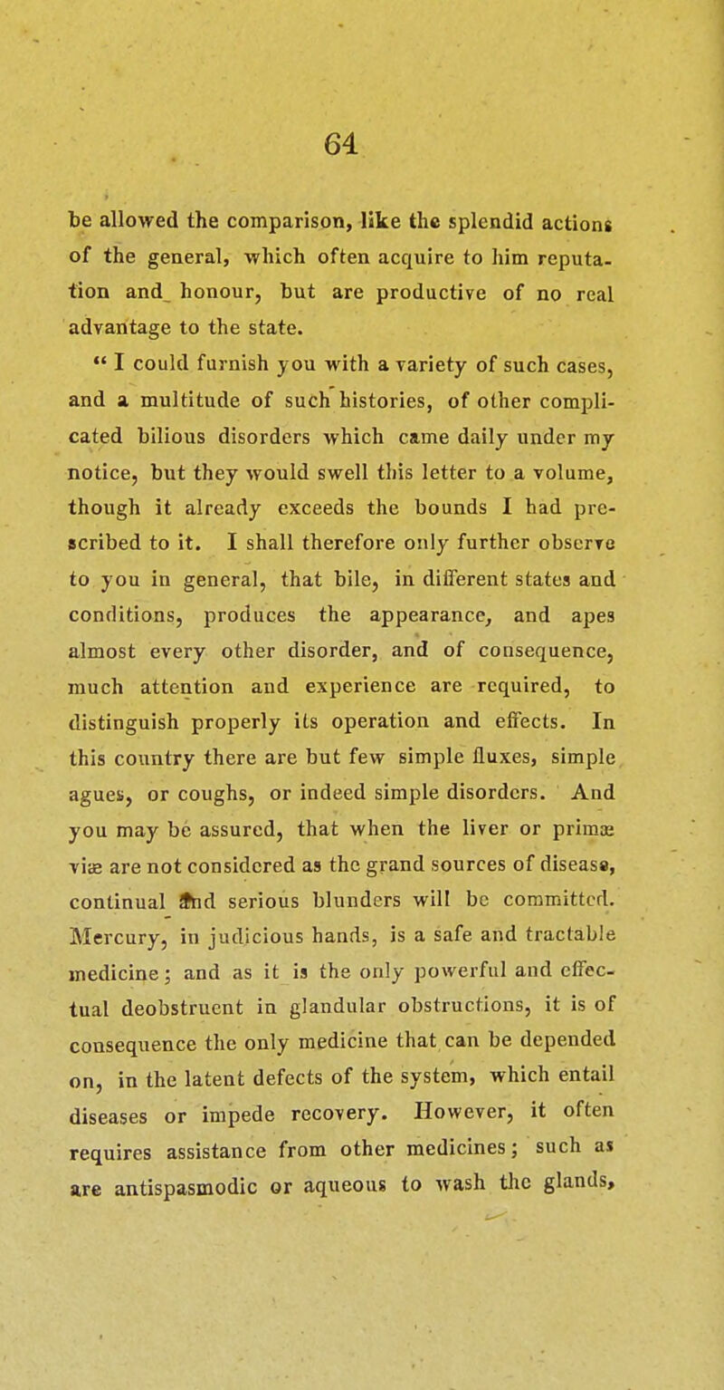 be allowed the comparison, like the splendid actions of the general, which often acquire to him reputa- tion and honour, but are productive of no real advantage to the state.  I could furnish you with a variety of such cases, and a multitude of such histories, of other compli- cated bilious disorders which came daily under my notice, but they would swell this letter to a volume, though it already exceeds the bounds I had pre- scribed to it. I shall therefore only further observe to you in general, that bile, in diiferent states and conditions, produces the appearance, and apes almost every other disorder, and of consequence, much attention and experience are required, to distinguish properly its operation and effects. In this country there are but few simple fluxes, simple agues, or coughs, or indeed simple disorders. And you may be assured, that when the liver or primae vis are not considered as the grand sources of diseass, continual 9hd serious blunders will be committed. Mercury, in judicious hands, is a safe and tractable medicine; and as it is the only powerful and effec- tual deobstruent in glandular obstructions, it is of consequence the only medicine that can be depended on, in the latent defects of the system, which entail diseases or impede recovery. However, it often requires assistance from other medicines; such as are antispasmodic or aqueous to wash tlic glands.