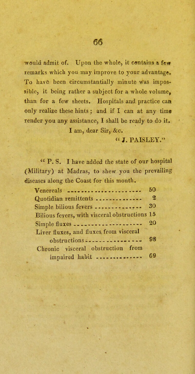 would admit of. Upon the whole, it contains a fevr remarks which you may improve to your advantage. To have been circumstantially minute was impos- sible, it being rather a subject for a whole volume, than for a few sheets. Hospitals and practice can only realize these hints; and if I can at any time render you any assistance, I shall be ready to do it. I am, dear Sir, &c.  J. PAISLEY.  P. S. I have added the state of our hospital (Military) at Madras, to shew you the prevailing diseases along the Coast for this month. Venercals ..... 50 Quotidian remittents .. ........ 2 Simple bilious fevers 30 Bilious fevers, with visceral obstructions 15 Simple fluxes 20 Liver fluxes, and fluxes from visceral obstructions i 98 Chronic visceral obstruction from impaired habit 69