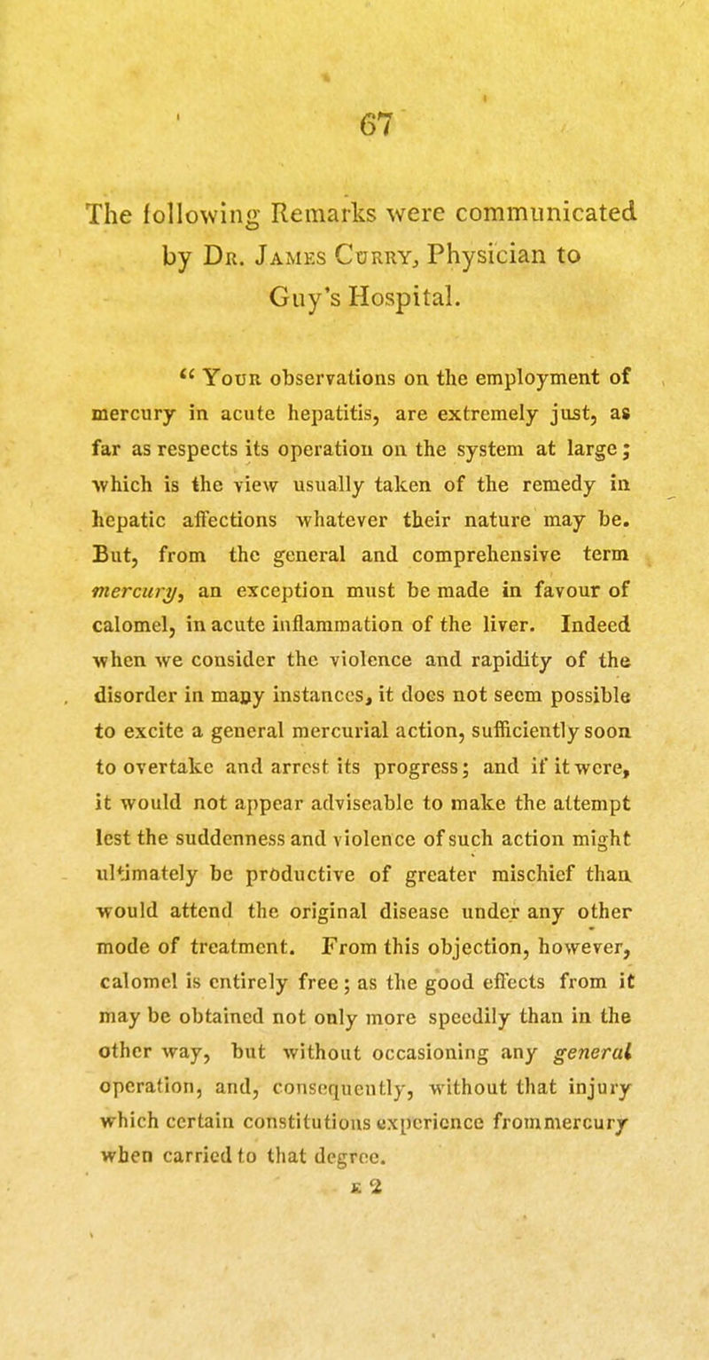 The following Remarks were communicated by Dr. James Cdrry, Physician to Guy's Hospital. Your obserTations on the employment of mercury in acute hepatitis, are extremely just, as far as respects its operation on the system at large ; ■which is the view usually taken of the remedy in hepatic affections whatever their nature may be. But, from the general and comprehensive term mercury^ an exception must be made in favour of calomel, in acute inflammation of the liver. Indeed when we consider the violence and rapidity of the disorder in many instances, it does not seem possible to excite a general mercurial action, sufficiently soon to overtake and arrest its progress; and if it were, it would not appear adviseable to make the attempt lest the suddenness and violence of such action might ultimately be productive of greater mischief than •would attend the original disease under any other mode of treatment. From this objection, however, calomel is entirely free; as the good effects from it may be obtained not only more speedily than in the other way, but without occasioning any general operation, and, consequently, without that injury which certain constitutions experience frommercury when carried to that degree. K 2