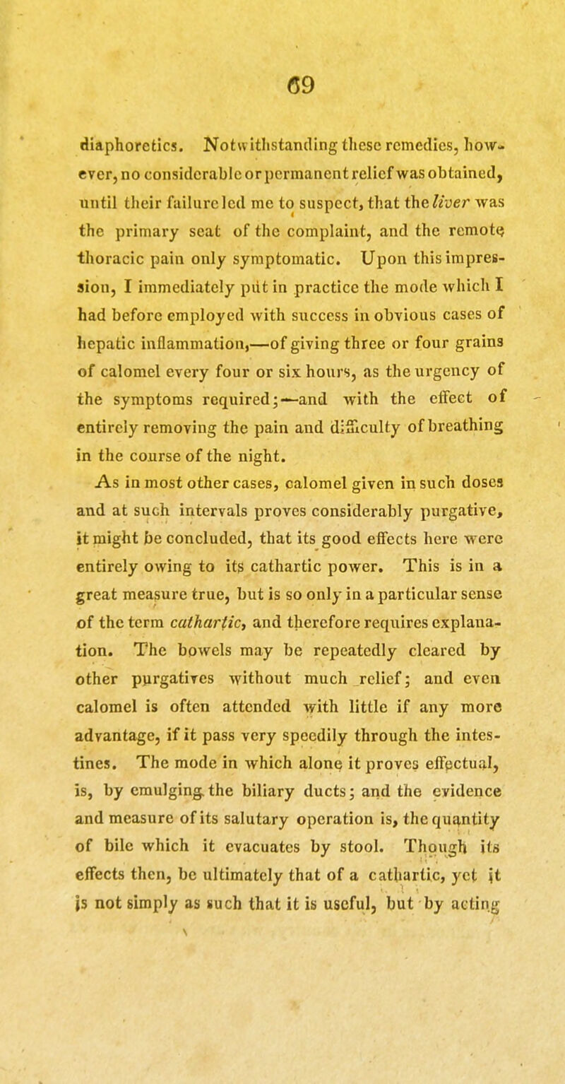 (59 diaphoretics. Notwithstanding these remedies, how- ever, no considerable or permanent relief was obtained, until their failurclcd me to suspect, that theliver was the primary seat of the complaint, and the remotQ thoracic pain only symptomatic. Upon this impres- sion, I immediately piit in practice the mode which I had before employed with success in obvious cases of hepatic inflammation,—of giving three or four grains of calomel every four or six hours, as the urgency of the symptoms required;—and with the effect of entirely removing the pain and diSlculty of breathing in the course of the night. As inmost other cases, calomel given in such doses and at such intervals proves considerably purgative, it might be concluded, that its good effects here M erc entirely owing to its cathartic power. This is in a great measure true, but is so only in a particular sense of the term cathariic, and therefore requires explana- tion. The bowels may be repeatedly cleared by other pjirgatives without much ^relief; and even calomel is often attended with little if any more advantage, if it pass very speedily through the intes- tines. The mode in which alone it proves effectual, is, by cmulging.the biliary ducts; arid the evidence and measure of its salutary operation is, thcquJ^ntity of bile which it evacuates by stool. Though its effects then, be ultimately that of a cathartic, yet \i is not simply as such that it is useful, but by acting /