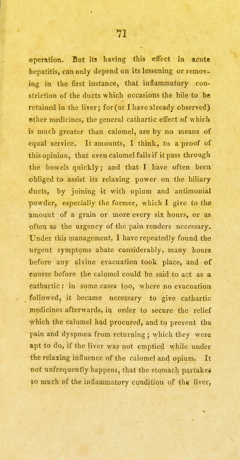 operation. But its having this effect ia acute hepatitis, can only depend on its lessening or remov- ing in the first instance, that inflammatory con- striction of the ducts which occasions the bile to be retained in the liver; for (as I have already observed) other medicines, the general cathartic effect of which is much greater than calomel, are by no means of equal service. It amounts, I think, to a proof of this opinion, that even calomel fails if it pass through the bowels quickly; and that I have often been' obliged to assist its relaxing power on the biliary ducts, by joining it with opium and antimonial powder, especially the former, which I give to the amount of a grain or more every six hours, or as often as the urgency of the pain renders necessary. Under this inanagement, I have repeatedly found the urgent symptoms abate considerably, many hours before any alvine evacuation took place, and of course before the calomel could bo said to act as a cathartic : in some cases tpo, where no evacuation / followed, it became necessary to give cathartic medicines afterwards, ir^ order to secure the relief which the calomel had procured, and to prevent the pain and dyspnoea from returning; which they Avere apt to do, if the liver was not emptied Ayhile under the relaxing influence of the calomel and opium. It not unfrequenfly happens, that the stomach partakes so much of the inflammatory condition of thsi liver,