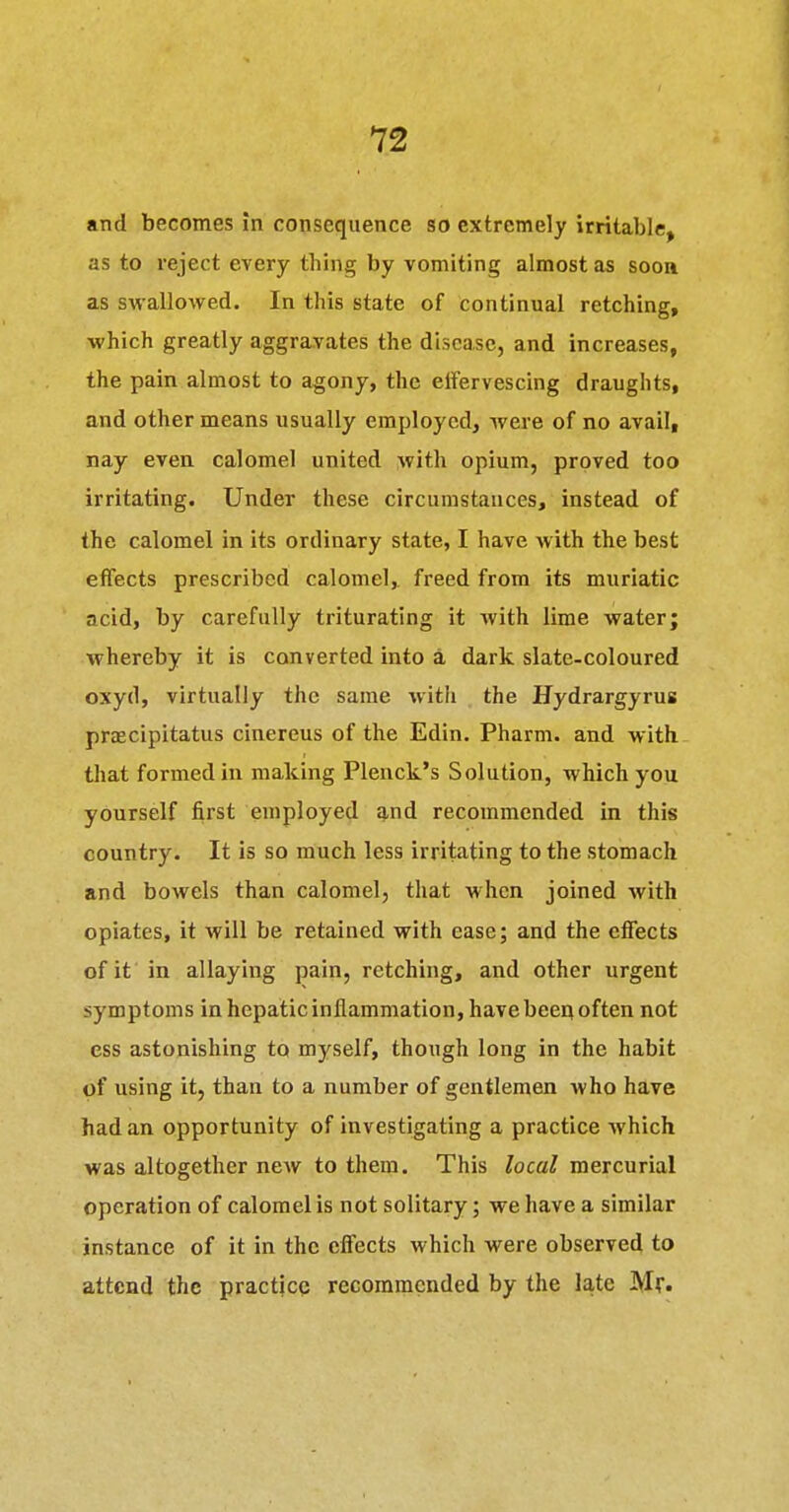 and becomes in consequence so extremely irritable, as to reject every thing by vomiting almost as soon as swalloMfed. In this state of continual retching, which greatly aggravates the disease, and increases, the pain almost to agony, the etfervescing draughts, and other means usually employed, were of no avail, nay even calomel united with opium, proved too irritating. Under these circumstances, instead of the calomel in its ordinary state, I have with the best effects prescribed calomel, freed from its muriatic acid, by carefully triturating it with lime water; whereby it is converted into a dark slate-coloured oxyd, virtually the same with the Hydrargyrus praecipitatus cinereus of the Edin. Pharm. and with that formed in making Plenck's Solution, which you yourself first employed and recommended in this country. It is so much less irritating to the stomach and bowels than calomel, that when joined with opiates, it will be retained with ease; and the effects of it in allaying pain, retching, and other urgent symptoms in hepatic inflammation, have beeq often not ess astonishing to myself, though long in the habit of using it, than to a number of gentlemen who have had an opportunity of investigating a practice which was altogether ncAv to them. This local mercurial operation of calomel is not solitary; we have a similar instance of it in the effects which were observed to attend the practicQ recommended by the late Mr.