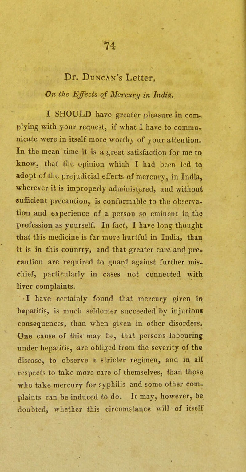 Pr. Duncan's Letter, On the Effects of Mercury in India. I SHOULD have greater pleasure in com- plying with your request, if what I have to commu- nicate were in itself more worthy of your attention. In the mean time it is a great satisfaction far me to know, that the opinion which I had been led to adopt of the prejudicial effects of mercury, in India, wherever it is improperly administered, and ^yithout Bufficient precaution, is conformable to the observa- tion and experience of a person so eminent in the profession as yourself. In fact, I have long thought that this medicine is far more hurtful in India, than it is in this country, and that greater care and pre- caution are required to guard against further mis- chief, particularly in cases not connected with liver complaints. 1 have certainly found that mercury given in hepatitis, is much seldomer succeeded by injuriou* consequences, than when given in other disorders. One cause of this may be, that persons labouring Tinder hepatitis, arc obliged from the severity of th« disease, to observe a stricter regimen, and in all respects to take more care of themselves, than those who take mercury for syphilis and some other com- plaints can be induced to do. It may, however, be doubted, whether this circumstance will of itself