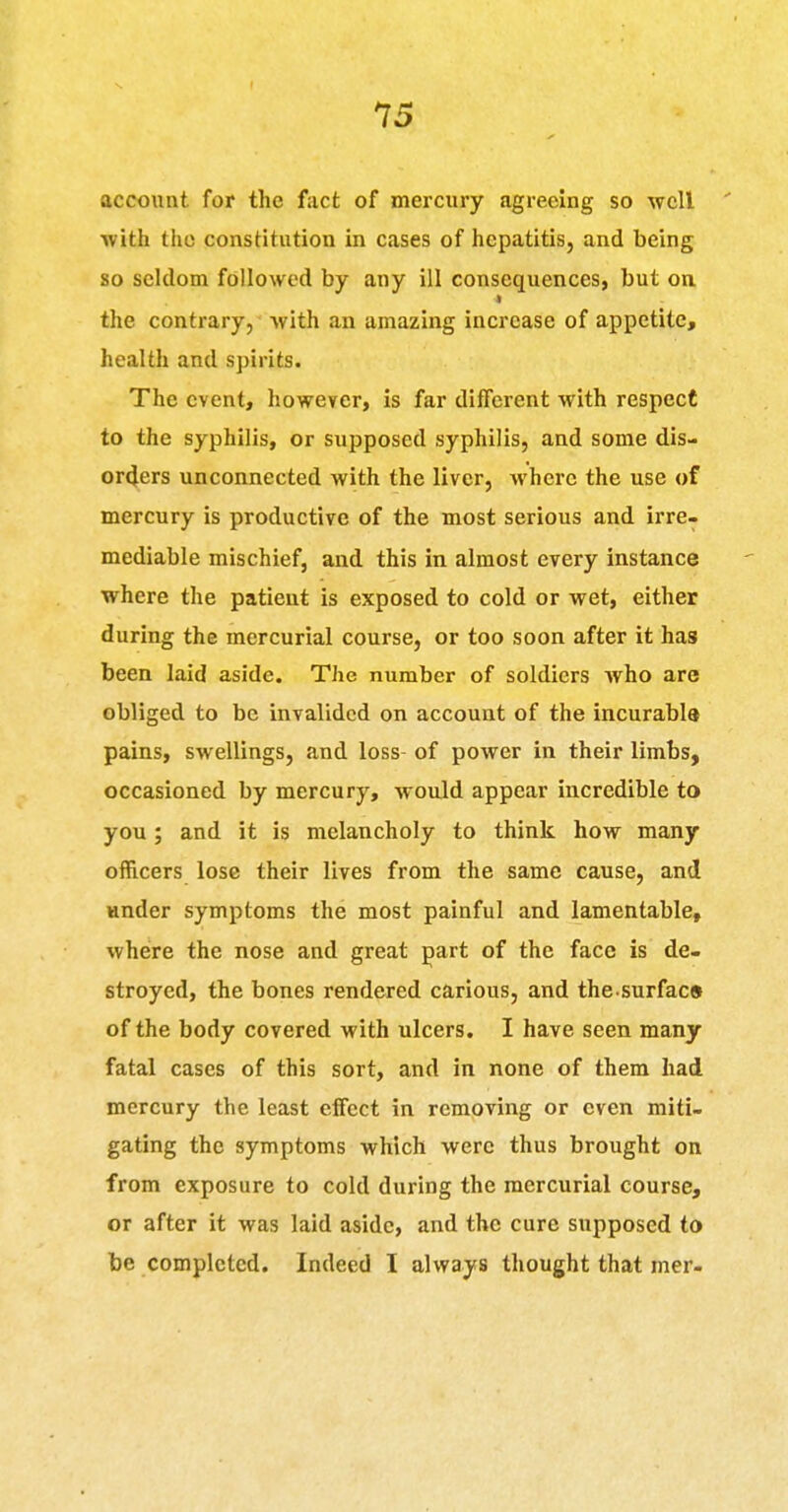 account for the fiict of mercury agreeing so well ' with the constitution in cases of hepatitis, and being so seldom followed by any ill consequences, but on « the contrary, with an amazing increase of appetite, health and spirits. The event, however, is far different with respect to the syphilis, or supposed syphilis, and some dis- orcjers unconnected with the liver, where the use of mercury is productive of the most serious and irre- mediable mischief, and this in almost every instance where the patient is exposed to cold or wet, either during the mercurial course, or too soon after it has been laid aside. The number of soldiers who are obliged to be invalided on account of the incurabla pains, swellings, and loss of power in their limbs, occasioned by mercury, would appear incredible to you ; and it is melancholy to think how many officers lose their lives from the same cause, and Hnder symptoms the most painful and lamentable, where the nose and great part of the face is de- stroyed, the bones rendered carious, and the surfac* of the body covered with ulcers. I have seen many fatal cases of this sort, and in none of them had mercury the least effect in removing or even miti- gating the symptoms which were thus brought on from exposure to cold during the mercurial course, or after it was laid aside, and the cure supposed to be completed. Indeed I always thought that mer-