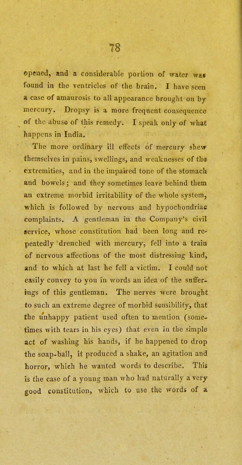 opened, and a considerable portion of crater wa» found in the ventricles of the brain. I have seen a case of amaurosis to all appearance brought on hy mercury. Dropsy is a more frequent consequence of the abuse of this remedy. I speak only of what happens in India. The more ordinary ill effects of mercury she^r themselves in pains, swellings, and weaknesses of the extremities, and in the impaired tone of the stomach and bowels; and they sometimes leave behind them an extreme morbid irritability of the whole system, ■which is followed by nervous and hypochondriac complaints. A gentleman in the Company's civil service, whose constitution had been long and re- peatedly drenched with mercury, fell into a train of nervous affections of the most distressing kind, and to which at last lie fell a victim. I could not easily convey to you in words an idea of the snffer- ings of this gentleman. The nerves were brought to such an extreme degree of morbid sensibility, that the unhappy patient used often to mention (some- times with tears in his eyes) that even in the simple act of washing his hands, if he happened to drop the soap-ball, it produced a shake, an agitation and horror, which he wanted words to describe. This is the case of a young man who had naturally a very good constitution, ^vhicb to use the words of a