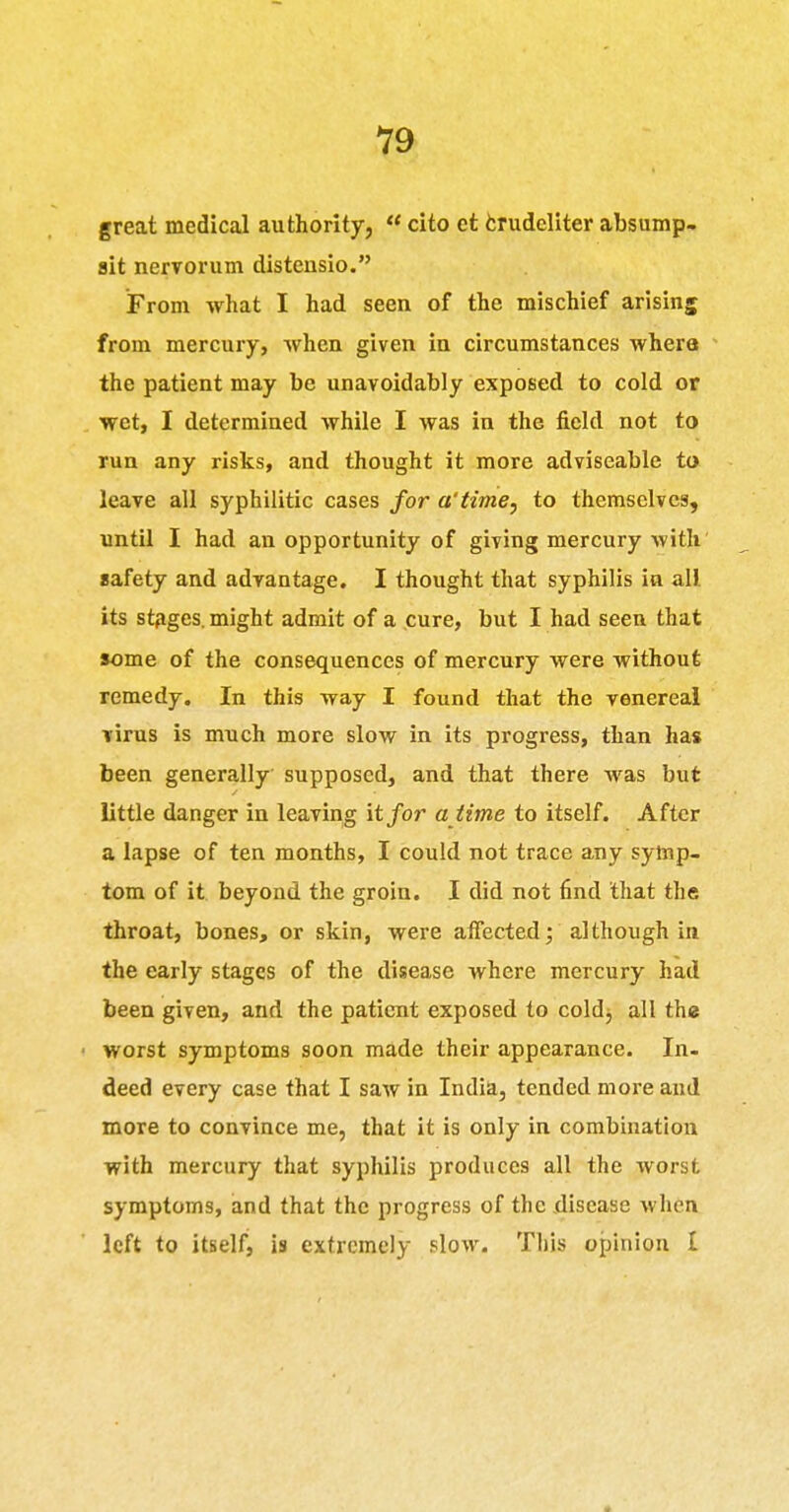great medical authority,  cito et fcrudcliter absump- ait nervorum distensio. From what I had seen of the mischief arising from mercury, when given in circumstances where the patient may be unavoidably exposed to cold or wet, I determined while I was in the field not to run any risks, and thought it more adviseable to leave all syphilitic cases for a'time, to themselves, until I had an opportunity of giving mercury with safety and advantage. I thought that syphilis in all its st^ges. might admit of a cure, but I had seen that some of the consequences of mercury were without remedy. In this way I found that the venereal virus is much more slow in its progress, than has been generally supposed, and that there was but little danger in leaving it for a time to itself. After a lapse of ten months, I could not trace any symp- tom of it beyond the groin. I did not find that the throat, bones, or skin, were afiected; although in the early stages of the diisease where mercury had been given, and the patient exposed to cold^ all the • worst symptoms soon made their appearance. In- deed every case that I saw in India, tended more and more to convince me, that it is only in combination with mercury that syphilis produces all the worst symptoms, and that the progress of the .disease when left to itself, is extremely slow. This opinion I