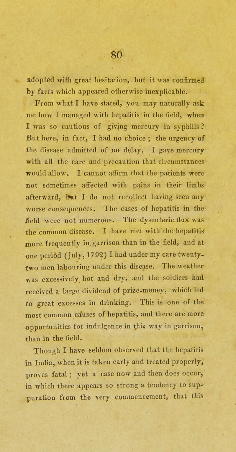 go adopted with great hesitation, but it was confirmed by facts which appeared otherwise inexplicable. From what I have stated, you may naturally ask me how I managed with hepatitis in the field, when I was so cautious of giving mercury in syphilis ? But here, in fact, I had no choice ; the urgency of the disease admitted of no delay. I gave mercury with all the care and precaution that circumstances would allow. 1 cannot affirm that the patients were not sometimes affected with pains in their limbs afterward, l^t I do not recollect having seen any worse consequences. The cases of hepatitis in the £eld Avere not numerous. The dysenteric flux yvas the common disease. I have met with'the hepatitis more frequently in.garrison than in the field,, and at one periojd (July, 1792) I had under my care twenty, two men labouring under this disease. The weather was excessively, hot and dry, and the soldiers had received a large dividend of prize-money, which led to great excesses in drinking. This is one of the most common causes of hepatitis, and there are more opportunities for indulgence in is way in garrison, than in the field. Though I have seldom observed that the hepatitis in India, when it is taken early and treated properly, proves fatal; yet a case now and then does occur, in which there appears so strong a tendency to sup- puration from the very commencement, that this