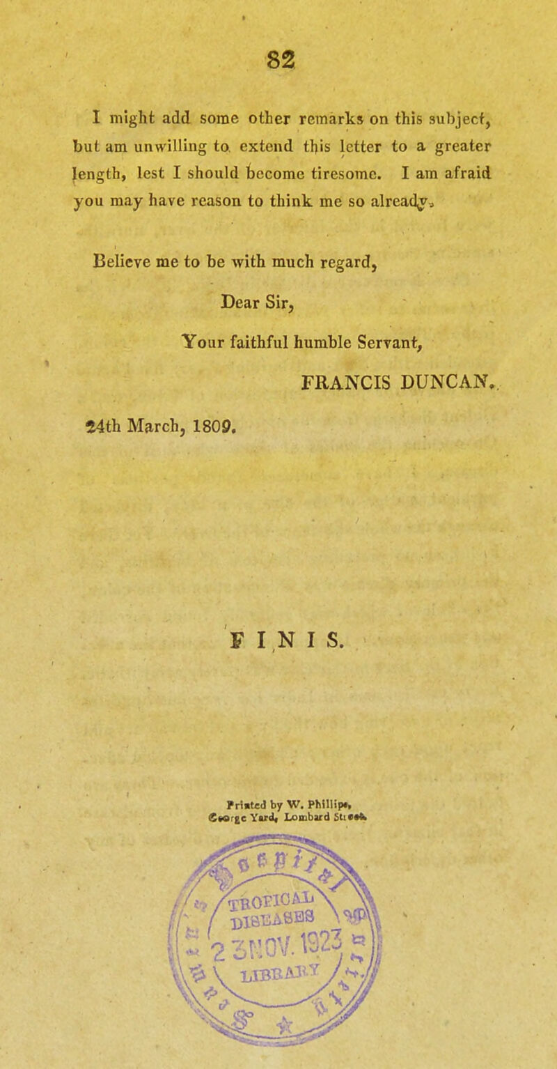 I might add some other remarks on this subject, but am unwilling to. extend this letter to a greater Jength, lest I should tccomc tiresome. I am afraid you may have reason to think me so alread^^ Believe me to be with much regard, Dear Sir, Your faithful humble Servant, FRANCIS DUNCAN. 54th March, 1809. F I N I S. Primted by W. P^iIlip^ Ctorge Yud« Lombard Sti(«fc