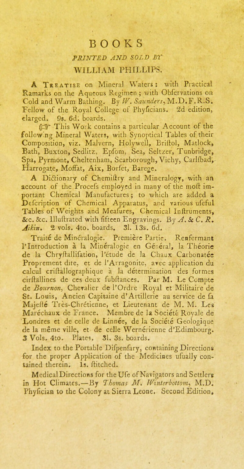 BOOKS FRJNTED AND SOLD BY WILLIAM PHILLIPS. A Treatise on Mineral Waters: with Practical Ramarks on the Aqueous Regimen ; with Obfervations on Cold and Warm Bathing, By IV. Saunders, M.D.F.R.S. Fellow of die Royal College of Phyficians. 2d edition, elarged. 9s. 6d. boards. This Work contains a particular Account of the follow.'ng Mineral Waters, with Synoptical Tables of their Composition, viz. Malvern, Holywell, Bridol, Matlock, Bath, Buxton, Sedlitz, Epfom, Sea, Seltzer, Tunbridge, Spa, Pyrmont, Cheltenham, Scarborough, Vichy, Carlfbad^ Harrogate, Moffat, Aix, Borfet, Barege. A Didlionary of Chemiftry and Mineralogy, with an account of the Procefs employed in many of the molt im- portant Chemical Manufactures; to which are added a Defcription of Chemical Apparatus, and various ufeful Tables of Weights and Meafures, Chemical Inftruments, &CC. &c. Uluftrated with fifteen Engravings. By A. Sc C. R. Aikin. 2 vols. 4to. boards. 31. 13s. 6d. Traite de Mincralogie. Premiere Partie. Reufermant 1'Introduction a la Mineralogie en General, la Theorie de la Chry/lallifation, I'etude de la Chaiix Carbonates Proprement dite, ec de I'Arragonite, avec application du calcul criftallographique a la determination des formes cirftallines de ces deux fubflanccs. Par M. Le Compte de Bournon, Chevalier de I'Ordre Royal ct Militaire de St. Louis, Ancien Capitaine d'Artillerie au service de fa Majelte Tres-Chrctienne, et Lieutenant de M. M. Les Marechaux de France. Membre de la Societe Royale de Xondrcs et de celle de Linnee, de la Societe Geologique de la meme ville, et de celle Wernerienne d'Edimbourg. 3 Vols. 4to. Plates. 31. 3s. boards. Index to the Portable Difpenfary, containing Directions for the proper Application of the Medicines ufually con- tained therein. Is. ftitched. Medical Directions for theUfe of Navigators and Settlers in Hot Climates.—By Thomas M. IVinlerbotlom, M.D. Phyfician to the Colony at Sierra Leone. Second Edition,