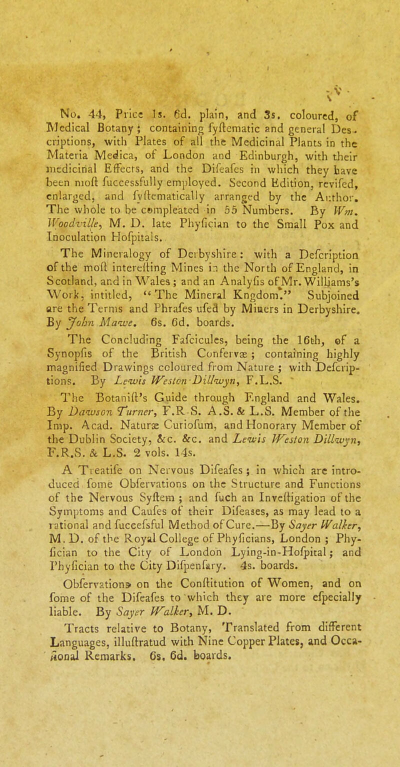 No, 44, Price Is. 6d. plain, and 3s, coloured, of Wedical Botany ; containing fyftcmatic and general Des. criptions, witli Plates of all the Medicinal Plants in the Materia Medica, of London and Edinburgh, with their medicirial Effects, and the Difeafcs in which they have been nioft fuccessfuUy employed. Second Edition, revifcd, enlarged, and fyllematically arranged by the Ar.thor. The whole to be cempleated in 55 Numbers. By IV/?!. Woodville, M. D. late Phyfician to the Small Pox and Inoculation Hofpitals. The Mineralogy of Derbyshire: with a Defcription of the mofl interelling Mines in the North of England, in Scotland, and in Wales ; and an Analyfis of Mr. Williams's Work, intitled, The Mineral Kngdom*. Subjoined are the Terms and Phrafes ufed by Miners in Derbyshire. By yofjn Mawe. 6s. 6d. boards. The Concluding Fafcicules, being the 16th, of a Synopfis of the British Confervas ; containing highly magnified Drawings coloured from Nature ; with Defcrip- tions. By Lc-ivis Weslon Dillwyn, F.L.S. ' The Botanilt's Guide through England and Wales. By Dawson Turner, F.R S. A.S. & L.S. Member of the Imp. Acad. Naturx Curiofum, and Honorary Member of the Dublin Society, &c. &c. and Lewis J'Feslon DiLlivyn, F.R.S, & L.S. 2 vols. 14s. A Tieatife on Nervous Difeafes ; in which are intro- duced fome Obfervations on the Structure and Functions of the Nervous Syftera ; and fuch an InvelHgation of the Sym])toms and Caufes of their Difeases, as may lead to a rational and fuceefsful Method of Cure.—By Sayer IValier, M. D. of the Royal College of Phyficians, London ; Phy- fician to the City of London Lying-in-Holpital; and Phyfician to the City Difpenfary. 4s. boards. Obfervations on the Conftitution of Women, and on fome of the Difeafes to which they are more efpecially liable. By Sayer fFalker, M. D. Tracts relative to Botany, Translated from different Languages, illuftratud with Nine Copper Plates, and Occa- ;ion^ Remarks. Cs. 6d. boards.