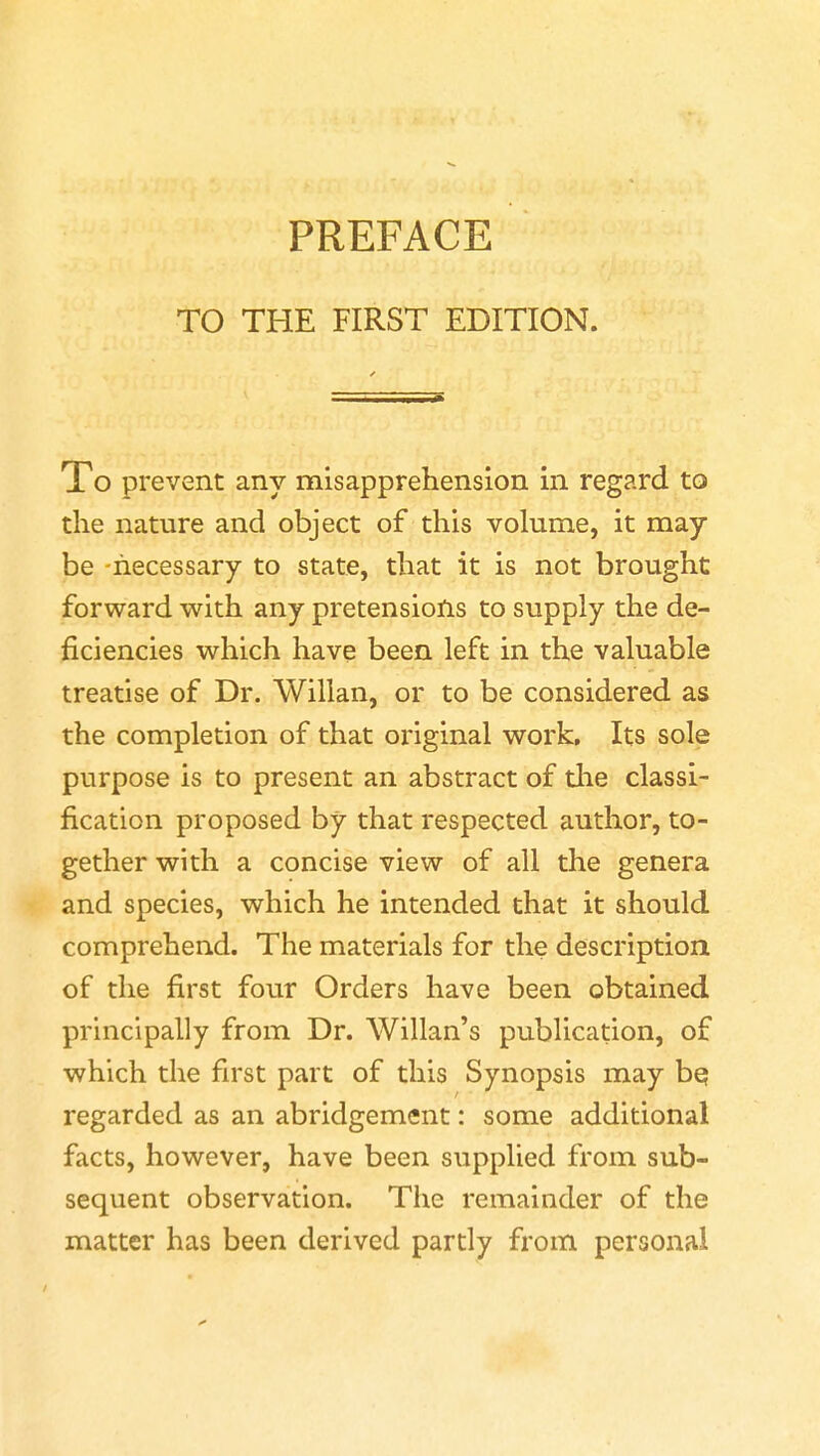 PREFACE TO THE FIRST EDITION. Xo prevent any misapprehension in regard to the nature and object of this volume, it may be -necessary to state, that it is not brought forward with any pretensions to supply the de- ficiencies which have been left in the valuable treatise of Dr. Willan, or to be considered as the completion of that original work. Its sole purpose is to present an abstract of the classi- fication proposed by that respected author, to- gether with a concise view of all the genera and species, which he intended that it should comprehend. The materials for the description of the first four Orders have been obtained principally from Dr. Willan's publication, of which the first part of this Synopsis may be regarded as an abridgement: some additional facts, however, have been supplied from sub- sequent observation. The remainder of the matter has been derived partly from personal