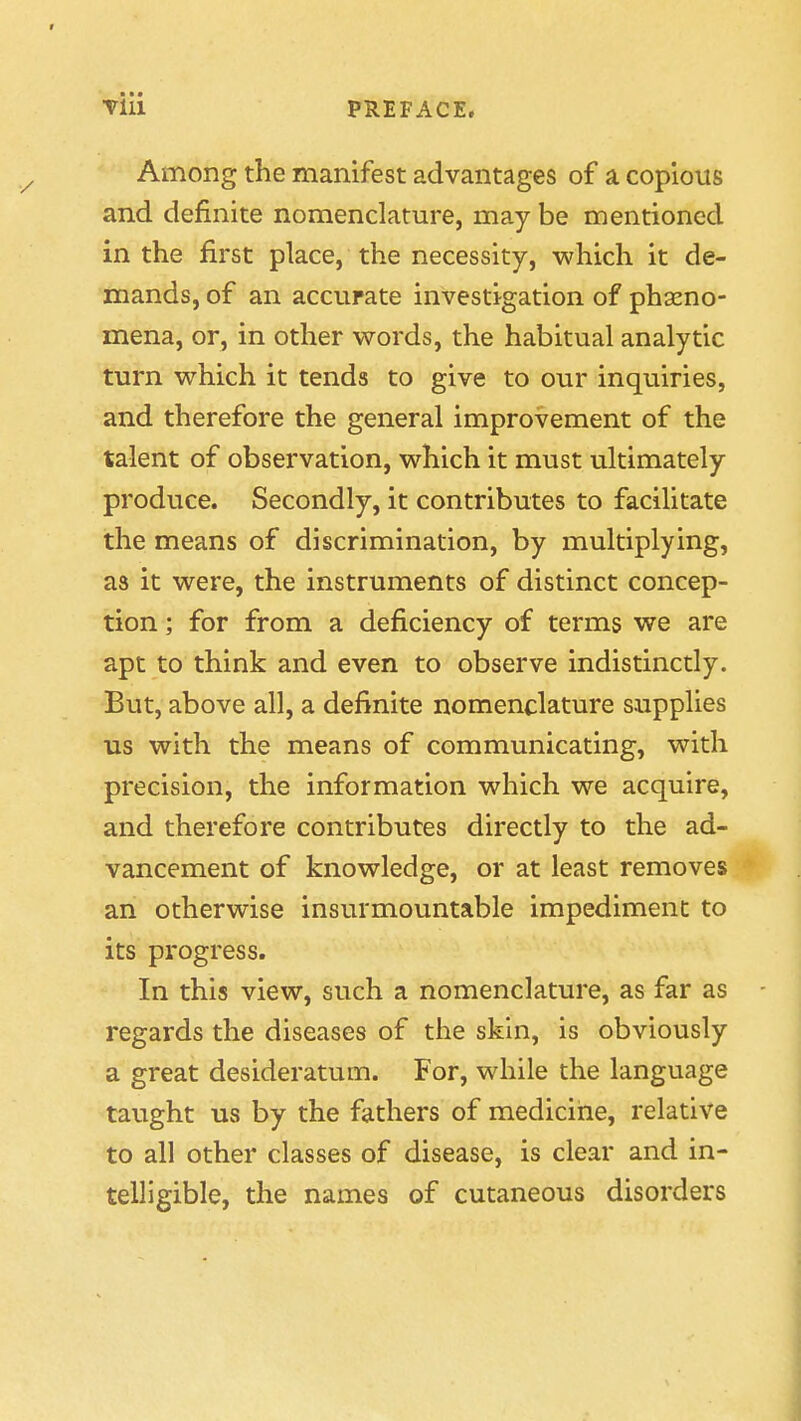 • • • Till PREFACE. Among the manifest advantages of a copious and definite nomenclature, may be mentioned in the first place, the necessity, which it de- mands, of an accurate investigation of phaeno- mena, or, in other words, the habitual analytic turn which it tends to give to our inquiries, and therefore the general improvement of the talent of observation, which it must ultimately produce. Secondly, it contributes to facilitate the means of discrimination, by multiplying, as it were, the instruments of distinct concep- tion ; for from a deficiency of terms we are apt to think and even to observe indistinctly. But, above all, a definite nomenclature supplies us with the means of communicating, with precision, the information which we acquire, and therefore contributes directly to the ad- vancement of knowledge, or at least removes an otherwise insurmountable impediment to its progress. In this view, such a nomenclature, as far as regards the diseases of the skin, is obviously a great desideratum. For, while the language taught us by the fathers of medicine, relative to all other classes of disease, is clear and in- telligible, the names of cutaneous disorders