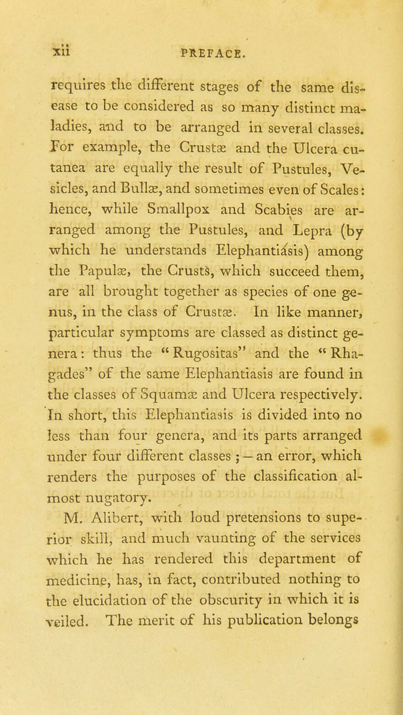 requires the different stages of the same dis- ease to be considered as so many distinct ma- ladies, and to be arranged in several classes. For example, the Crustas and the Ulcera cu- tanea are equally the result of Pustules, Ve- sicles, and BullcE, and sometimes even of Scales: hence, while Smallpox and Scabies are ar- ranged among the Pustules, and Lepra (by which he understands Elephantiasis) among the Papulae, the Crusts, which succeed them, are all brought together as species of one ge- nus, in the class of Crusts. In like manner, particular symptoms are classed as distinct ge- nera : thus the  Rugositas and the  Rha- gades of the same Elephantiasis are found in the classes of Squamse and Ulcera respectively. In short, this Elephantiasis is divided into no less than four genera, and its parts arranged under four different classes ; —an error, which renders the purposes of the classification al- most nugatory. M. Alibert, with loud pretensions to supe- rior skill, and much vaunting of the services which he has rendered this department of medicine, has, in fact, contributed nothing to the elucidation of the obscurity in which it is veiled. The rnerit of his pubhcation belongs