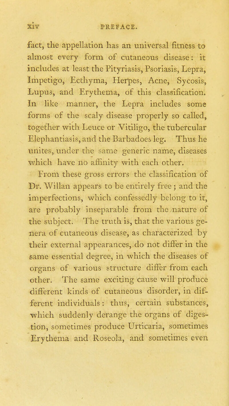 fact, the appellation has an universal fitness to almost every form of cutaneous disease: it includes at least the Pityriasis, Psoriasis, Lepra, Impetigo, Ecthyma, Herpes, Acne, Sycosis, Lupus, and Erythema, of this classification. In like manner, the Lepra includes some forms of the scaly disease properly so called, together with Leuce or Vitiligo, the tubercular Elephantiasis, and the Barbadoes leg. Thus he unites, under the same generic name, diseases which have no afiinity with each other. From these gross errors the classification of Dr. Willan appears to be entirely free ; and the imperfections, which confessedly belong to it, are probably inseparable from the nature of the subject. The truth is, that the various ge- nera of cutaneous disease, as characterized by their external appearances, do not differ in the same essential degree, in which the diseases of organs of various structure differ from each other. The same exciting cause will produce different kinds of cutaneous disorder, in dif- ferent individuals: thus, certain substances, which suddenly derange the organs of diges- tion, sometimes produce Urticaria, sometimes Erythema and Roseola, and sometimes even