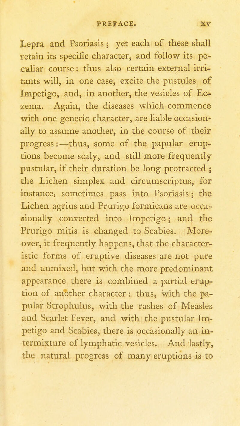 Lepra and Psoriasis; yet each of these shall retain its specific character, and follow its pe- culiar course: thus also certain external irri- tants will, in one case, excite the pustules of Impetigo, and, in another, the vesicles of Ec- zema. Again, the diseases which commence with one generic character, are liable occasion- ally to assume another, in the course of their progress:—thus, some of the papular erup- tions become scaly, and still more frequently pustular, if their duration be long protracted ; the Lichen simplex and circumscriptus, for instance, sometimes pass into Psoriasis; the Lichen agrius and Prurigo formicans are occar sionally converted into Impetigo; and the Prurigo mitis is changed to Scabies. More- over, it frequently happens, that the character- istic forms of eruptive diseases are not pure and unmixed, but with the more predominant appearance there is combined a partial erup- tion of another character : thus, with the pa- pular Strophulus, with the rashes of Measles and Scarlet Fever, and with the pustular Im- petigo and Scabies, there is occasionally an in- termixture of lymphatic vesicles. And lastly, the natural progress of many eruptions is to