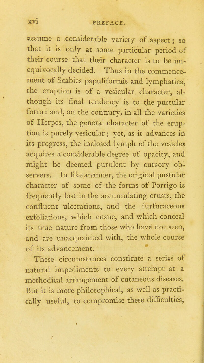 assume a considerable variety of aspect; so that it is only at some particular period of their course that their character is to be un- equivocally decided. Thus in the commence- ment of Scabies papuliforads and lymphatica, the eruption is of a vesicular character, al- though its final tendency is to the pustular form: and, on the contrary, in all the varieties of Herpes, the general character of the erup- tion is purely vesicular; yet, as it advances in its progress, the inclosed lymph of the vesicles acquires a considerable degree of opacity, and might be deemed purulent by cursory ob- servers. In like/manner, the original pustular character of some of the forms of Porrigo is frequently lost in the accumulating crusts, the confluent ulcerations, and the furfuraceous exfoliations, which ensue, and which conceal its true nature from those who have not seen, and are unacquainted with, the whole course of its advancement. These circumstances constitute a series of natural impediments to every attempt at a methodical arrangement of cutaneous diseases. But it is more philosophical, as well as practi- cally useful, to compromise these difficulties, ♦