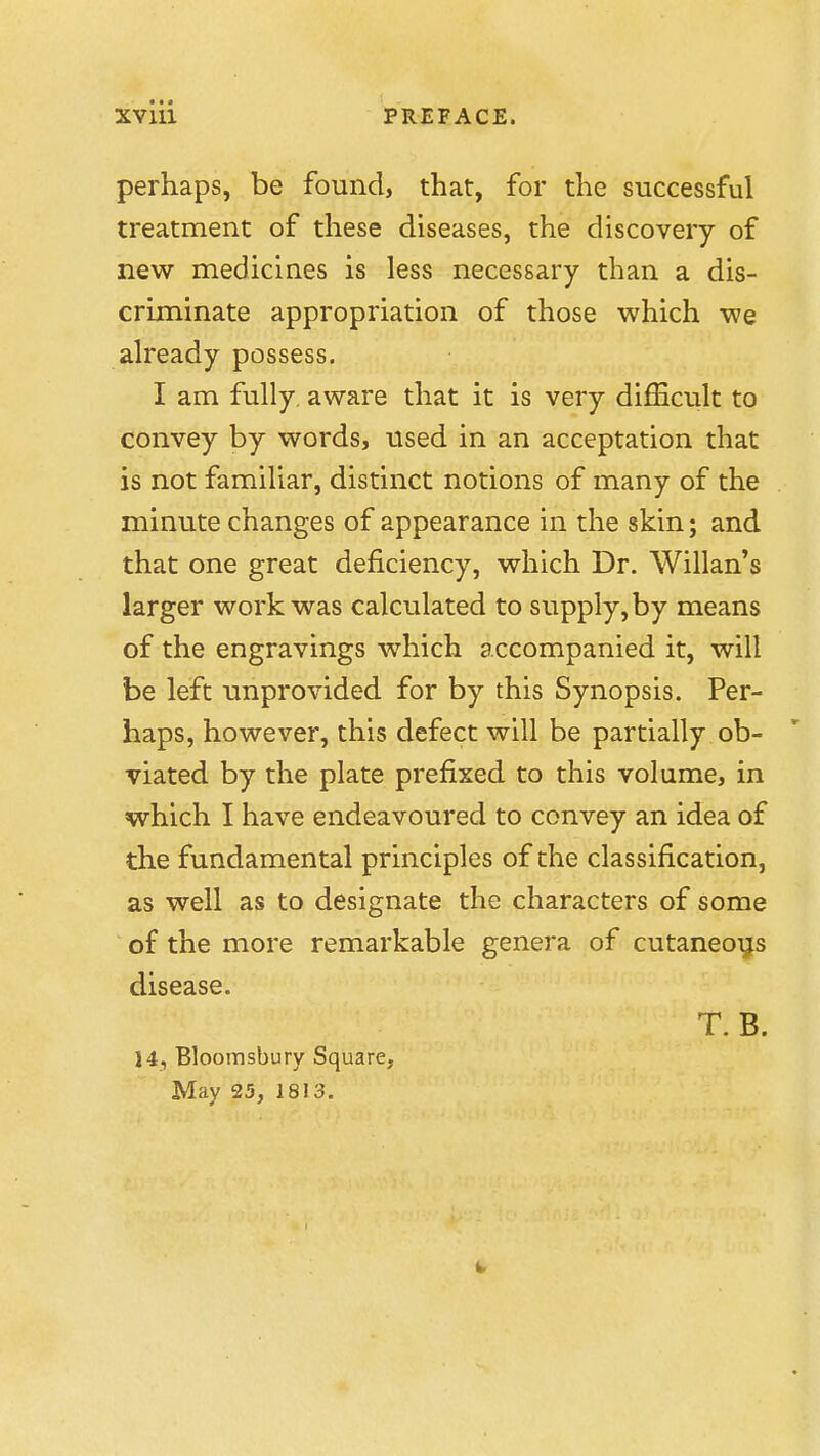 perhaps, be found, that, for the successful treatment of these diseases, the discovery of new medicines is less necessary than a dis- criminate appropriation of those which we already possess. I am fully, aware that it is very difficult to convey by words, used in an acceptation that is not familiar, distinct notions of many of the minute changes of appearance in the skin; and that one great deficiency, which Dr. Willan's larger work was calculated to supply, by means of the engravings which accompanied it, will be left unprovided for by this Synopsis. Per- haps, however, this defect will be partially ob- viated by the plate prefixed to this volume, in which I have endeavoured to convey an idea of the fundamental principles of the classification, as well as to designate the characters of some of the more remarkable genera of cutaneous disease. T.B. 14, Bloomsbury Square, May 25, 1813.