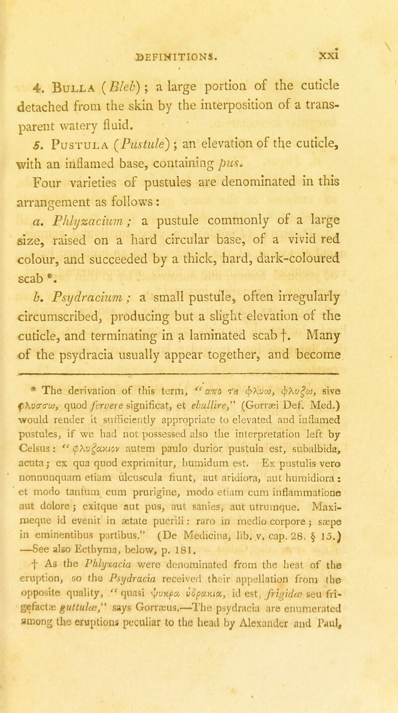 4. Bulla (Bleb); a large portion of the cuticle detached from the skin by the interposition of a trans- parent watery fluid. 5. PusTULA (Pustule) ; an elevation of the cuticle, with an inflamed base, containing pus. Four varieties of pustules are denominated in this arrangement as follows: a. Phlyzackan; a pustule commonly of a large size, raised on a hard circular base, of a vivid red colour, and succeeded by a thick, hard, dark-coloured scab *. b, Psydracium; a small pustule, often irregularly circumscribed, producing but a slight elevation of the cuticle, and terminating in a laminated scab f. Many of the psydracia usually appear together, and become * The derivation of this term, ccko <^\vaj, <^Xv^oj, sive fiXvcrcruj, quod fervere significat, et ehuLlire, (Gorraei Def, Med.) would render it sufficiently appropriate to elevated and inflamed pustules, if we had not possessed also the interpretation left by Celsus:  (pXv^aKHjv autem paulo durior pastula est^ subalbida, acuta J ex qua quod exprimitur, humidum est. Ex pnstulis vero nonnunquam etiam ulcuscula fiunt, aut aridiora, aut humidiora : et modo tantum cum prurigine, modo etiam cum inflammatione aut dolore; exitque aut pus, aut sanies, aut utruinque. Maxi- meque id evenit in aetate pucrili: rare in medio corpora; snepe in eminentibus partibus. (De Medicinaj lib. v. cap. 28. § 15.) —See also Ecthyma, below, p. 181. f As the Phlyxacia were denominated from the heat of the eruption, go the Psydracia receiverl their appellation from the opposite quality,  quasi yujcfjo. uopccKia, id est, frig'idcc seu fri- gefactae guttulce, says Gorraeus.—^I'he psydracia are enumerated among the eruptions peculiar to the head by Alexander and Paul,