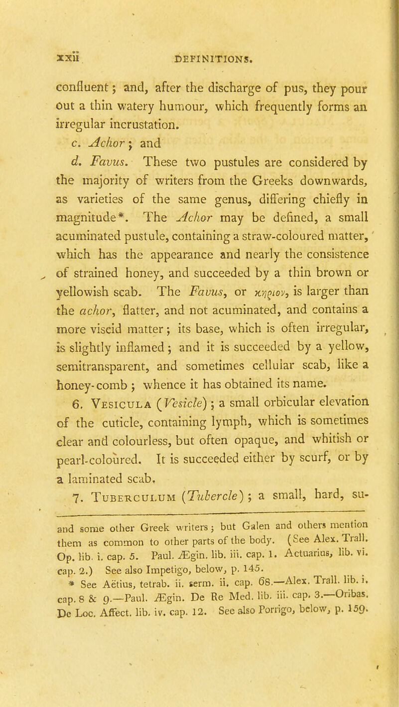 confluent; and, after the discharge of pus, they pour out a thin watery humour, which frequently forms an irregular incrustation. c. Aclior J and d. Favus. These two pustules are considered by the majority of writers from the Greeks downwards, as varieties of the same genus, differing chiefly in magnitude*. The Aclior may be defined, a small acuminated pustule, containing a straw-coloured matter, which has the appearance and nearly the consistence of strained honey, and succeeded by a thin brown or yellowish scab. The Favus, or x.-i^^iov, is larger than the achor, flatter, and not acuminated, and contains a more viscid matter; its base, which is often irregular, is slightly inflamed; and it is succeeded by a yellow, semitransparent, and sometimes cellular scab, like a honey-comb ; whence it has obtained its name. 6. Vesicula (^Vesicle); a small orbicular elevation of the cuticle, containing lymph, which is sometimes clear and colourless, but often opaque, and whitish or pearl-coloured. It is succeeded either by scurf, or by a laminated scab, 7. TuBE-RCULUM {Tuhcrcle); a small, hard, su- and some other Greek writers j but Galen and others mention them as common to other parts of the body, (See Alex. Trail. Op. lib. i. cap. 5. Paul. iEgin. lib. iii. cap. 1. Actuarius, lib. vi. cap. 2.) See also Impetigo, below, p. 145, » See Aetius, tetrab. ii. serm, ii. cap. 68.—Alex. Trail, lib. i. cap. 8 & 9.—Paul. iEgin. De Re Med. lib. iii. cap, 3,—Oribas. De Loo. Affect, lib. iv. cap. 12. See also Porrigo, below, p. I59.