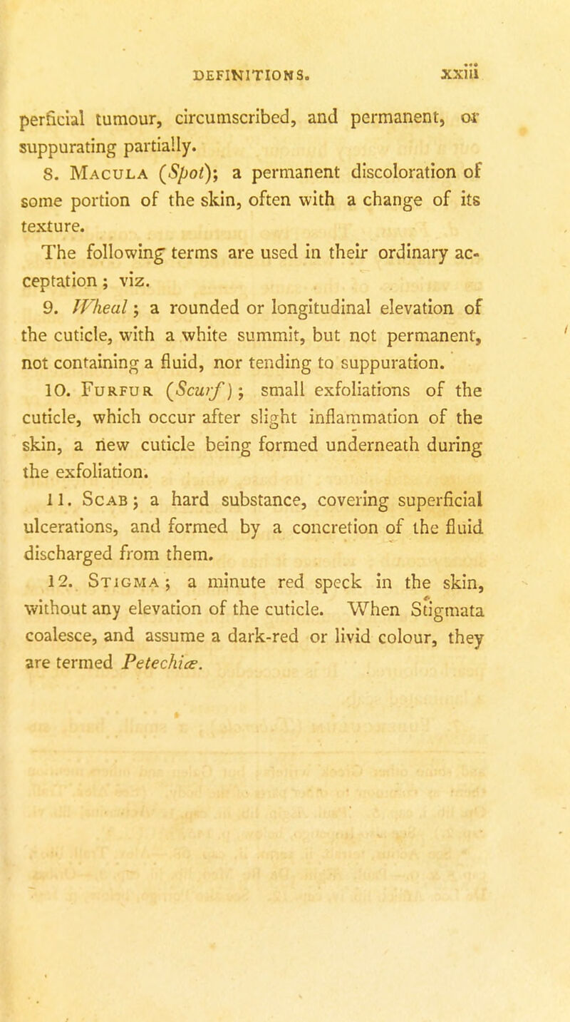 perficial tumour, circumscribed, and permanent, or suppurating partially. 8. Macula (Spot); a permanent discoloration of some portion of the skin, often with a change of its texture. The following terms are used in their ordinary ac- ceptation ; viz. 9. Wheal; a rounded or longitudinal elevation of the cuticle, with a white summit, but not permanent, not containing a fluid, nor tending to suppuration. 10. Furfur (^Scurf); small exfoliations of the cuticle, which occur after slight inflammation of the skin, a new cuticle being formed underneath during the exfoliation. 11. Scab; a hard substance, covering superficial ulcerations, and formed by a concretion of the fluid discharged from them. 12. Stigma; a minute red speck in the skin, without any elevation of the cuticle. When Stigmata coalesce, and assume a dark-red or livid colour, they are termed Petechice.