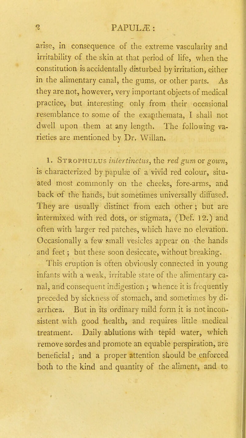 arise, in consequence of the extreme vascularity and irritability of the skin at that period of life, when the constitution is accidentally disturbed by irritation, either in the alimentary canal, the gums, or other parts. As they are not, however, very important objects of medical practice, but interesting only from their occasional resemblance to some of the exagithemata, I shall not dwell upon them at any length. The following va- rieties are mentioned by Dr. Willan. 1. Strophulus iniertinctus^ the red gum or goivn, is characterized by papulae of a vivid red colour, situ- ated most commonly on the cheeks, fore-arms, and back of the hands, but sometimes universally diffused. They are usually distinct from each other; but are intermixed with red dots, or stigmata, (Def. 12.) and often with larger red patches, which have no elevation. Occasionally a few small vesicles appear on the hands and feet; but these soon desiccate, without breaking. This eruption is often obviously connected in young infants with a weak, irritable state of the alimentary ca- nal, and consequent indigestion; whence it is frequently preceded by sickness of stomach, and sometimes by di- arrhoea. But in its ordinary mild form it is not incon. sistent with good iiealth, and requires little medical treatment. Daily ablutions with tepid water, which remove sordes and promote an equable perspiration, are beneficial; and a proper attention should be enforced both to the kind and quantity of the aliment, and to