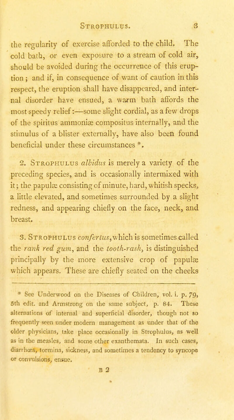 the regularity of exercise afforded to the child. The cold bath, or even exposure to a stream of cold air, should be avoided during the occurrence of this erup- tion ; and if, in consequence of want of caution in this respect, the eruption shall have disappeared, and inter- nal disorder have ensued, a warm bath affords the most speedy relief:—some slight cordial, as a few drops of the spititus ammonias compositus internally, and the stimulus of a blister externally, have also been found beneficial under these circumstances *. 2. Strophulus alhidus is merely a variety of the preceding species, and is occasionally intermixed with it; the papulsa consisting of minute, hard, whitish specks^ a little elevated, and sometimes surrounded by a slight redness, and appearing chiefly on the face, neck, and breast. 3. Strophulus con/er/zw,which is sometimes called the rank red gum, and the iooth-rash, is distinguished principally by the more extensive crop of papulse which appears. These are chiefly seated on the cheeks * See Underwood on the Diseases of Children, vol. i. p. 79> 5th edit, and Armstrong on the same subject, p. 84. These alternations of internal and superficial disorder, though not so frequently seen under modern management as under that of the older physicians, take place occasionally in Strophulus, as well as in the measles, and some other exanthemata. In such cases, diarrhoea, tormina, sickness, and sometimes a tendency to syncope or convulsions, ensue. B 2