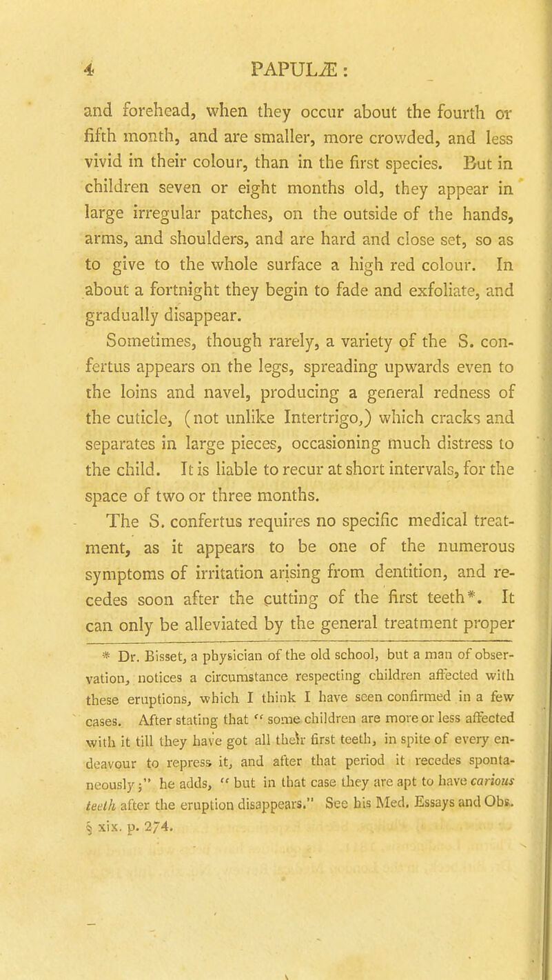 and forehead, when they occur about the fourth or fifth month, and are smaller, more crowded, and less vivid in their colour, than in the first species. But in children seven or eight months old, they appear in large irregular patches, on the outside of the hands, arms, and shoulders, and are hard and close set, so as to give to the whole surface a high red colour. In about a fortnight they begin to fade and exfoliate, and gradually disappear. Sometimes, though rarely, a variety of the S. con- fertus appears on the legs, spreading upwards even to the loins and navel, producing a general redness of the cuticle, (not unlike Intertrigo,) which cracks and separates in large pieces, occasioning much distress to the child. It is liable to recur at short intervals, for the space of two or three months. The S. confertus requires no specific medical treat- ment, as it appears to be one of the numerous symptoms of irritation arising from dentition, and re- cedes soon after the cutting of the first teeth*. It can only be alleviated by the general treatment proper * Dr. Bisset, a physician of the old school, but a man of obser- vation, notices a circumstance respecting children affected with these eruptions, which I think I have seen confirmed in a few cases. After stating that  some children are more or less affected with it till they have got all thch first teeth, in spite of every en- deavour to repress it, and after that period it recedes sponta- neously ; he adds,  but in that case they are apt to have carious teelh after the eruption disappears. See his Med. Essays and ObR. § xix. p. 27^.