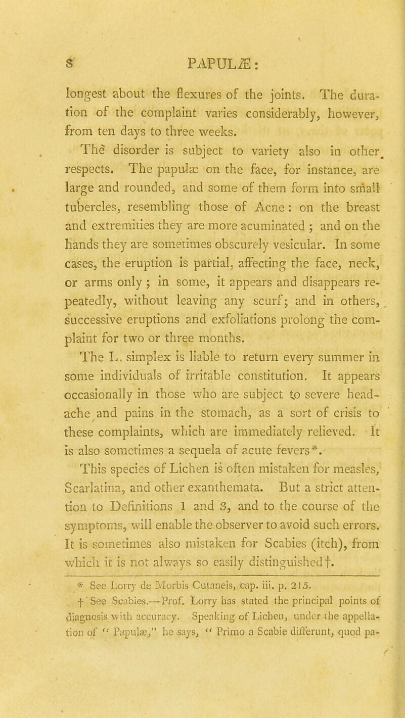 longest about the flexures of the joints. The dura- tion of the complaint varies considerably, however, from ten days to three weeks. Th^ disorder is subject to variety also in other^ respects. The papulae on the face, for instance, are large and rounded, and some of them form into small tubercles, resembling those of Acne: on the breast and extremities they are more acuminated ; and on the hands they are sometimes obscurely vesicular. In some cases, the eruption is partial, afl:ecting the face, neck, or arms only ; in some, it appears and disappears re- peatedly, without leaving any scurf; and in others, successive eruptions and exfoliations prolong the com- plaint for two or three months. The L. simplex is liable to return every summer in some individuals of irritable constitution. It appears occasionally in those who are subject tp severe head- ache and pains in the stomach, as a sort of crisis to these complaints, which are immediately relieved. It is also sometimes a sequela of acute fevers*. This species of Lichen is often mistaken for measles. Scarlatina, and other exanthemata. But a strict atten- tion to Definitions 1 and 3, and to the course of the symptoms, will enable the observer to avoid such errors. It is sometimes also mistaken for Scabies (itch), from which it is not always so easily distinguished!. * Sec Lorry de Morbis Culaiieis, Cap. iii. p. 215. f See Scabies,—Prof. Lorry has stated the principal points of diagnosis with accuracy. Speaking of Lichen, under ihe appella- tion of  Papulse^ he says,  Primo a Scabie differunt, quod pa-