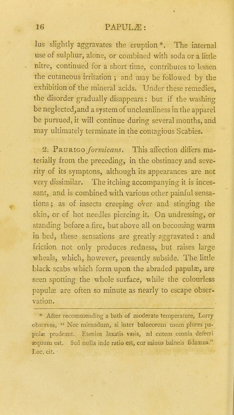 lus slightly aggravates the eruption*. The internal use of sulphur, alone, or combined with soda or a little . nitre, continued for a short time, contributes to lessen the cutaneous irritation ; and may be followed by the exhibition of the mineral acids. Under these remedies, the disorder gradually disappears : but if the washing be neglected, and a system of uncleanliness in the apparel be pursued, it will continue during several months, and may ultimately terminate in the contagious Scabies. 2, Prurigo formicans. This affection differs ma- terially from the preceding, in the obstinacy and seve- rity of its symptons, although its appearances are not very dissimilar. The itching accompanying it is inces- sant, and is combined with various other painful sensa- tions ; as of insects creeping oVer and stinging the skin, or of hot needles piercing it. On undressing, or standing before a fire, but above all on becoming warm in bed, these sensations are greatly aggravated : and friction not only produces redness, but raises large wheals, which, however, presently subside. The little black scabs which form upon the abraded papulas, are seen spotting the whole surface, while the colourless papulas are often so minute as nearly to escape obser- vation. * After recommending a bath of moderate temperature. Lorry observes,  Nec mirandum, si inter balneornm usum plures pa- pulse prodeant. Etenim laxatis vasis, ad cutem omnia deferri sequum est. Sed nulla inde ratio est, cur minus balneis fidamus. I,oc. cit.