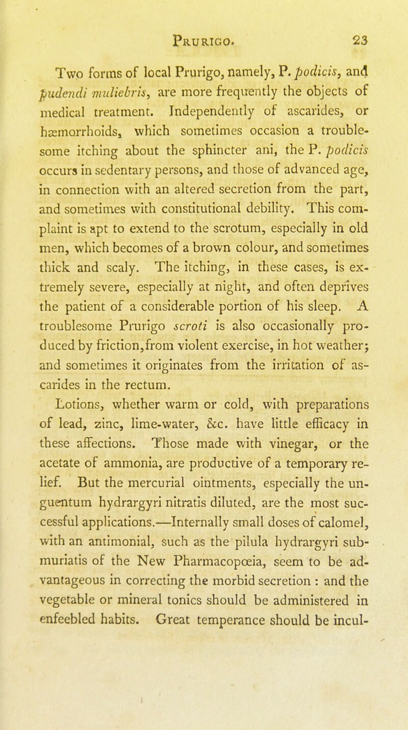 Two forms of local Prurigo, namely, P. podicis, and piidendi miiliebris, are more frequently the objects of medical treatment. Independently of ascarides, or hsemorrhoids, which sometimes occasion a trouble- some itching about the sphincter ani, the P. podicis occurs in sedentary persons, and those of advanced age, in connection with an altered secretion from the part, and sometimes with constitutional debility. This com- plaint is apt to extend to the scrotum, especially in old men, which becomes of a brown colour, and sometimes thick and scaly. The itching, in these cases, is ex- tremely severe, especially at night, and often depnves the patient of a considerable portion of his sleep. A troublesome Prurigo scroti is also occasionally pro- duced by friction,from violent exercise, in hot weather; and sometimes it originates from the irritation of as- carides in the rectum. Lotions, whether warm or cold, with preparations of lead, zinc, lime-water, &c. have little efficacy in these affections. Those made with vinegar, or the acetate of ammonia, are productive of a temporary re- lief. But the mercurial ointments, especially the un- guentum hydrargyri nitratis diluted, are the most suc- cessful applications.—Internally small doses of calomel, with an antimonial, such as the pilula hydrargyri sub- muriatis of the New Pharmacopoeia, seem to be ad- vantageous in correcting the morbid secretion : and the vegetable or mineral tonics should be administered in enfeebled habits. Great temperance should be incul-