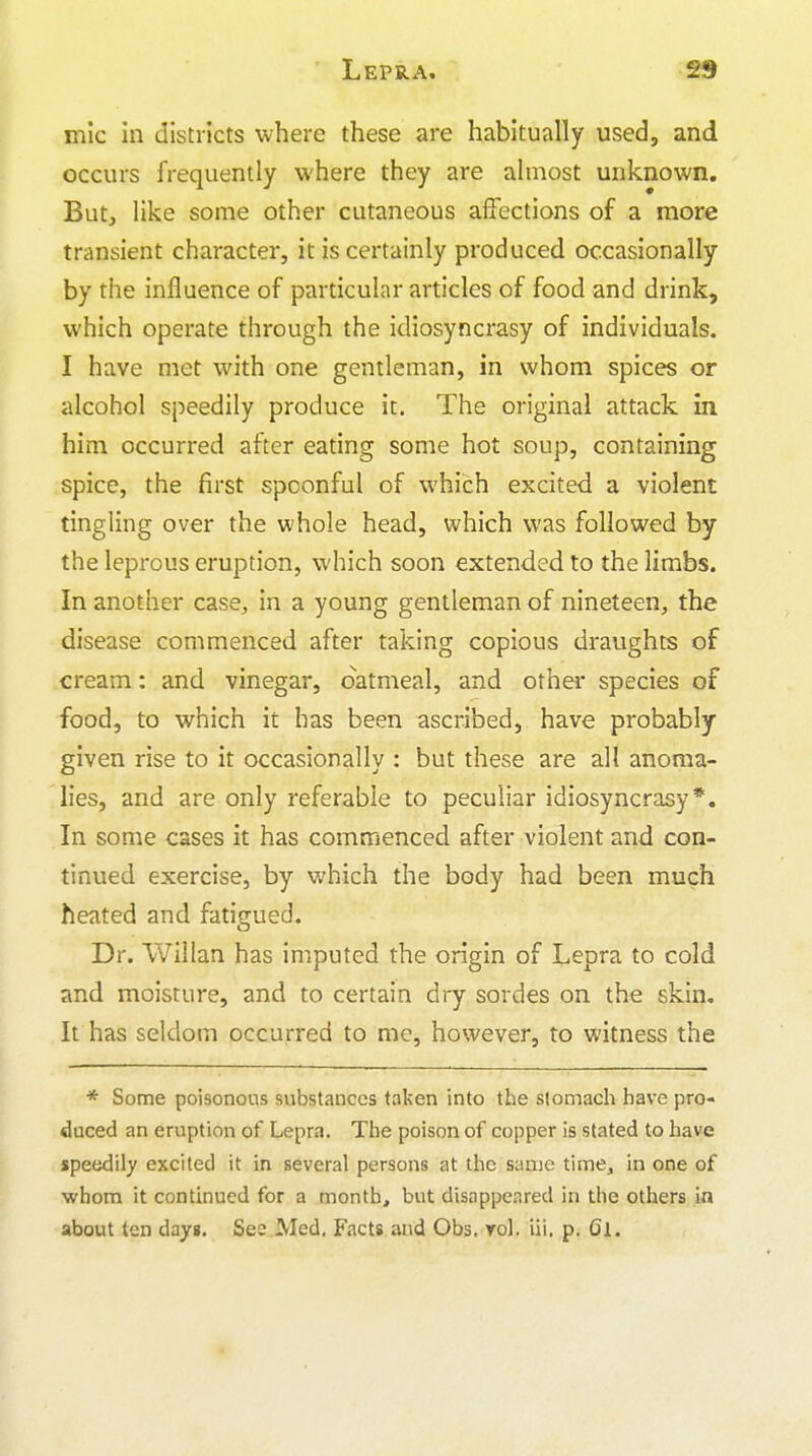 mic in districts where these are habitually used, and occurs frequently where they are almost unknown. But, like some other cutaneous affections of a more transient character, it is certainly produced occasionally by the influence of particular articles of food and drink, which operate through the idiosyncrasy of individuals. I have met with one gentleman, in whom spices or alcohol speedily produce it. The original attack in him occurred after eating some hot soup, containing spice, the first spoonful of which excited a violent tingling over the whole head, which was followed by the leprous eruption, which soon extended to the limbs. In another case, in a young gentleman of nineteen, the disease commenced after taking copious draughts of cream: and vinegar, oatmeal, and other species of food, to which it has been ascribed, have probably given rise to it occasionally : but these are all anoma- lies, and are only referable to peculiar idiosyncrasy*. In some cases it has commenced after violent and con- tinued exercise, by which the body had been much heated and fatigued. Dr. VVillan has imputed the origin of Lepra to cold and moisture, and to certain dry sordes on the skin. It has seldom occurred to me, however, to witness the * Some poisonous substances taken into the stomach have pro- duced an eruption of Lepra. The poison of copper is stated to have speedily excited it in several persons at the same time, in one of whom it continued for a month, but disappeared in the others in about ten days. See Med, Facts and Obs. rol. iii. p. Cl.