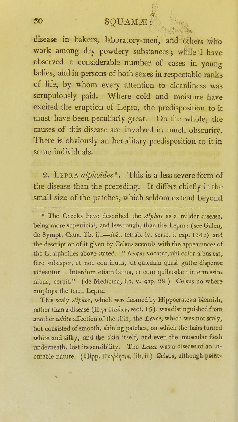 3^ SO SQU AMiE: f ■ - ' .' disease in bakers, laboratory-men, and others who work among dry powdery substances; while I have observed a considerable number of cases in young ladies, and in persons of both sexes in respectable ranks of life, by whom every attention to cleanliness was scrupulously paid. Where cold and moisture have excited the eruption of Lepra, the predisposition to it must have been peculiarly great. On the whole, the causes of this disease are involved in much obscurity. There is obviously an hereditary predisposition to it in some individuals. 2. Lepra alpkoides*. This is a less severe form of the disease than the preceding. It differs chiefly in the small size of the patches, which seldom extend beyond * The Greeks have described the Alphas as a milder disease, being more superficial, and less rough, than the Lepra: (see Galen, de Sympt. Caus. lib. iii.—A«t. tetrab. iv. serra. i. cap. 134;) and the description of it given by Celsus accords with the appearances of the L. alphoides above stated.  AAf 05 vocatur, ubi color albus est, fere subasper, et non continuus, ut quaedam quasi guttae dispersae videantur. Interdum etiara latius, et cum quibusdam intermissio- nibus, serpit. (de Medicina, lib. v. cap. 28.) Celsus no where employs the term Lepra. This scaly Alphas, which was deemed by Hippocrates a blemish, rather than a disease (Jlspi riaSwy, sect. 15), was distinguished from xaoihtx while affection of the skin, the Leuce, which was not scaly, but consisted of smooth, shining patches, on w.hich the hairs turned white and silky, and the skin itself, and even the muscular flesh underneath, lost its sensibility. The Leuce was a disease of an in- curable nature. (Hipp. UfoppTjtM, lib. ii.) CeUus, although psiat-