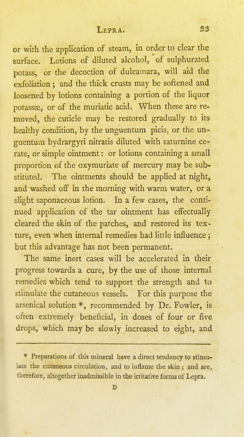 Lepra. S3 or with the application of steam, in order to clear the surface. Lotions of diluted alcohol, of sulphurated potass, or the decoction of dulcamara, will aid the exfoliation; and the thick crusts may be softened and loosened by lotions containing a portion of the liquor potassas, or of the muriatic acid. When these are re- moved, the cuticle may be restored gradually to its healthy condirion, by the unguentum picis, or the un- guentum hydrargyri nitratis diluted with saturnine ce- rate, or simple ointment: or lotions containing a small proportion of the oxymuriate of mercury may be sub- stituted. The ointments should be applied at night, and washed off in the morning with warm water, or a slight saponaceous lotion. In a few cases, the conti- nued application of the tar ointment has effectually cleared the skin of the patches, and restored its tex- ture, even when internal remedies had little influence j but this advantage has not been permanent. The same inert cases will be accelerated in their progress towards a cure, by the use of those internal remedies which tend to support the strength and to stimulate the cutaneous vessels. For this purpose the arsenical solution *, recommended by Dr. Fowler, is often extremely beneficial, in doses of four or five drops, which may be slowly increased to eight, and * Preparations of this mineral have a direct tendency to stimu- late the cutaneous circulation, and to inflame the skin ; and are, therefore, altogether inadmissible in the irritative forms of Lepra.