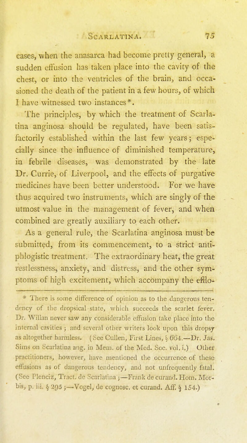 cases, when the anasarca had become pretty general, a sudden effusion has taken place into the cavity of the chest, or into the ventricles of the brain, and occa- sioned the death of the patient in a few hours, of which I have witnessed two instances*. The principles, by which the treatment of Scarla- tina anginosa should be regulated, have been satis- factorily established within the last few years; espe- cially since the influence of diminished temperature, in febrile diseases, was demonstrated by the late Dr. Currie, of Liverpool, and the effects of purgative medicines have been better understood. For we have thus acquired two instruments, which are singly of the utmost value in the management of fever, and when combined are greatly auxiliary to each other. As a general rule, the Scarlatina anginosa must be submitted, from its commencement, to a strict anti- phlogistic treatment. The extraordinary heat, the great restlessness, anxiety, and distress, and the other sym- ptoms of high excitement, which accompany the efflo- * There is some difference of opinion as to the dangerous ten- dency of the dropsical state, which succeeds the scarlet fever. Dr. Willan never saw any considerable effusion take place into the internal cavities ; and several other writers look upon this dropsy as altogether harmless. (See Cullen.^ First Lines, § 664.—Dr. Jas. Sims on Scarlatina ang. in Mem. of the Med. Soc. vol. i.) Other practitioners, however, have mentioned the occurrence of these effusions as of dangerous tendency, and not unfrequently fiital. (See Plenciz, Tract, de Scarlatina j—Frank de curand. Horn. Mor- bis, p. iii. § 295 )—Vogel, de cognosc. et curand. AfF. § 154.)